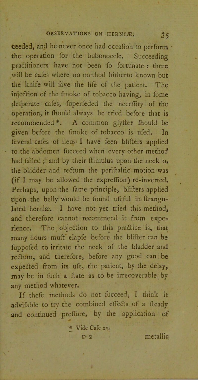 % ceeded, and he never once had occafion to perform • the operation for the bubonocele. Succeeding pra&itioners have not been fo fortunate : there will be cafes where no method hitherto known but the knife will fave the life of the patient. The injection of the fmoke of tobacco having, in fome defpcrate cafes, fuperfeded the neceflity of the operation, it fhould always be tried before that is recommended*. A common glyfter fhould be given before the fmoke of tobacco is ufed. In feveral cafes of ileus I have feen blifters applied to the abdomen fucceed when every other method had failed ; and by their flimulus upon the neck o« the bladder and rectum the periftaltic motion was (if I may be allowed the expreffion) re-inverted. Perhaps, upon the fame principle, blifters applied upon the belly would be found ufeful in ftrangu- jated hernise. I have not yet tried this method, and therefore cannot recommend it from expe- rience. The objetion to this pratice is, that many hours muft elapfe before the blitter can be fuppofed to irritate the neck of the bladder and return, and therefore, before any good can be expeted from its ufe, the patient, by the delay, may be in fuch a ftate as to be irrecoverable by any method whatever. If thefe methods do not fucceed, I think it advifable to try the combined effets of a fteady and continued preflfure, by the application of '* Vide Cafe xy, D 2 metallic