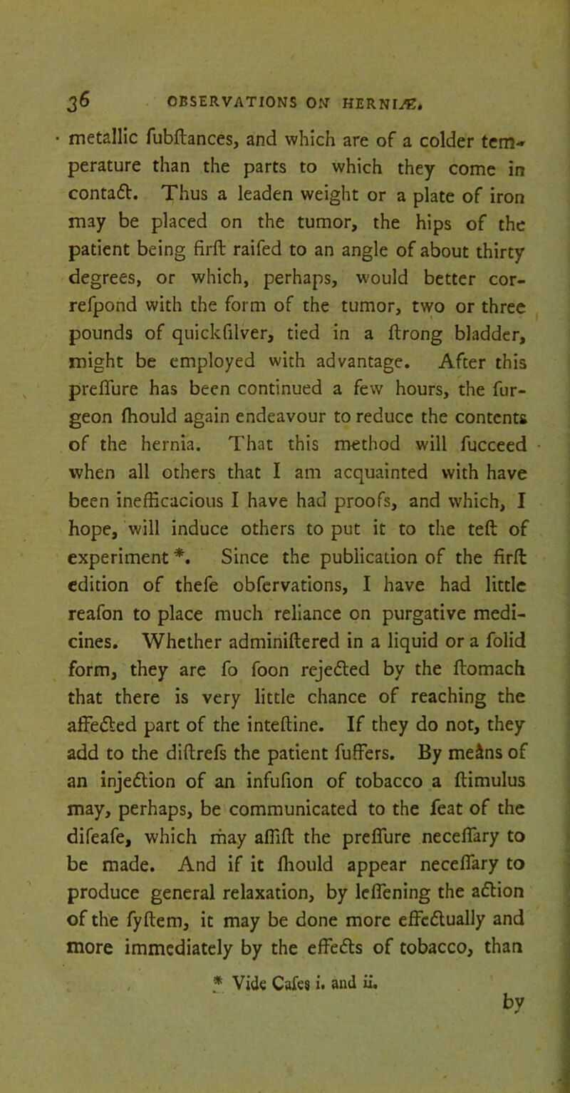 • metallic fubftances, and which are of a colder tern-* perature than the parts to which they come in contadt. Thus a leaden weight or a plate of iron may be placed on the tumor, the hips of the patient being firft raifed to an angle of about thirty degrees, or which, perhaps, would better cor- refpond with the form of the tumor, two or three pounds of quickfilver, tied in a ftrong bladder, might be employed with advantage. After this prefiure has been continued a few hours, the fur- geon fhould again endeavour to reduce the contents of the hernia. That this method will fucceed when all others that I am acquainted with have been inefficacious I have had proofs, and which, I hope, will induce others to put it to the teft of experiment *. Since the publication of the firft edition of thefe obfervations, I have had little reafon to place much reliance on purgative medi- cines. Whether adminiftered in a liquid or a folid form, they are fo foon rejedted by the ftomach that there is very little chance of reaching the afFedted part of the inteftine. If they do not, they add to the diftrefs the patient fuffers. By me£ns of an injedtion of an infufion of tobacco a ftimulus may, perhaps, be communicated to the feat of the difeafe, which may affift the prefiure neceffiary to be made. And if it ffiould appear necefiary to produce general relaxation, by ldFening the adtion of the fyftem, it may be done more effcdlually and more immediately by the efFedts of tobacco, than * Vide Cafes i. and ii. by