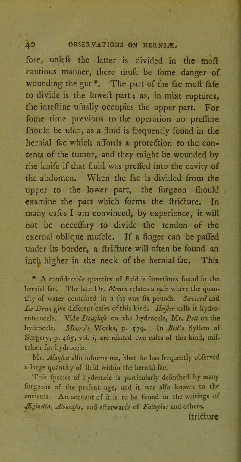 fore, unlefs the latter is divided in the moft cautious manner, there muft be fome danger of wounding the gut *. The part of the fac moft fafe to divide is the lovveft part s as, in mixt ruptures, the inteftine ufually occupies the upper part. For fome time previous to the operation no prefiure fhould be ufed, as a fluid is frequently found in the hernial fac which affords a protedlion to the con- tents of the tumor, and they might be wounded by the knife if that fluid was prefled into the cavity of the abdomen. When the fac is divided from the upper to the lower part, the furgeon lhould examine the part which forms the ftridture. In many cafes I am convinced, by experience, it will not be neceflary to divide the tendon of the exernal oblique mufcle. If a finger can be pafied under its border, a ftri&ure will often be found an inch higher in the neck of the hernial fac. This * A confiderable quantity of fluid is fometimes found in the hernial fac. The late Dr. Monro relates a cafe where the quan* tity of water contained in a fac was fix pounds. SavlarJ and Le Dran give different cafes of this kind. Heijlcr calls it hydro, cnterocele. Vide Douglafs on the hydrocele, Mr. Pott on the hydrocele. Monro’s Works, p. 579. In Bell’s Syflem of Surgery, p. 465, vol. i, are related two cafes of this kind, mif- taken for hydrocele. Mr. Alanfon alfo informs me, that he has frequently obferved a large quantity of fluid Within the hernial fac. This fpecies of hydrocele is particularly defcribed by many furgeons of the prefent age, and it was alfo known to the ancients. An account of it is to be found in the writings of JEgmetla, Albucajis, and afterwards of Fallopius and others. ftri&ure