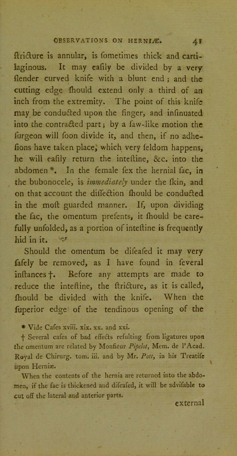 flriclure is annular, is fometimes thick and carti- laginous. It may eafily be divided by a very flender curved knife with a blunt end ; and the cutting edge fhould extend only a third of an inch from the extremity. The point of this knife may be conduced upon the finger, and infinuated into the contracted part; by a faw-like motion the furgeon will foon divide it, and then, if no adhe- fions have taken placed which very feldom happens, he will eafily return the inteftine, &c. into the abdomen *. In the female fex the hernial fac, in the bubonocele, is immediately under the fkin, and on that account the dilleftion fhould be conducted in the moft guarded manner. If, upon dividing the fac, the omentum prefents, it fhould be care- fully unfolded, as a portion of inteftine is frequently hid in it. ^T Should the omentum be difeafed it may very fafely be removed, as I have found in feveral inftances f. Before any attempts are made to reduce the inteftine, the ftridture, as it is called, fhould be divided with the knife. When the fuperior edge of the tendinous opening of the * Vide Cafes xviii. xix. xx. and xxi. f Several cafes of bad effects refulting from ligatures upon the omentum are related by Monfieur Pipelot, Mem. de l’Acad. Royal de Chirurg. tom. iii. and by Mr. Pott, in his Treatife upon He raise. When the contents of the hernia are returned into the abdo- men, if the fac is thickened and difeafed, it will be advifable to cut off the lateral and anterior parts. external