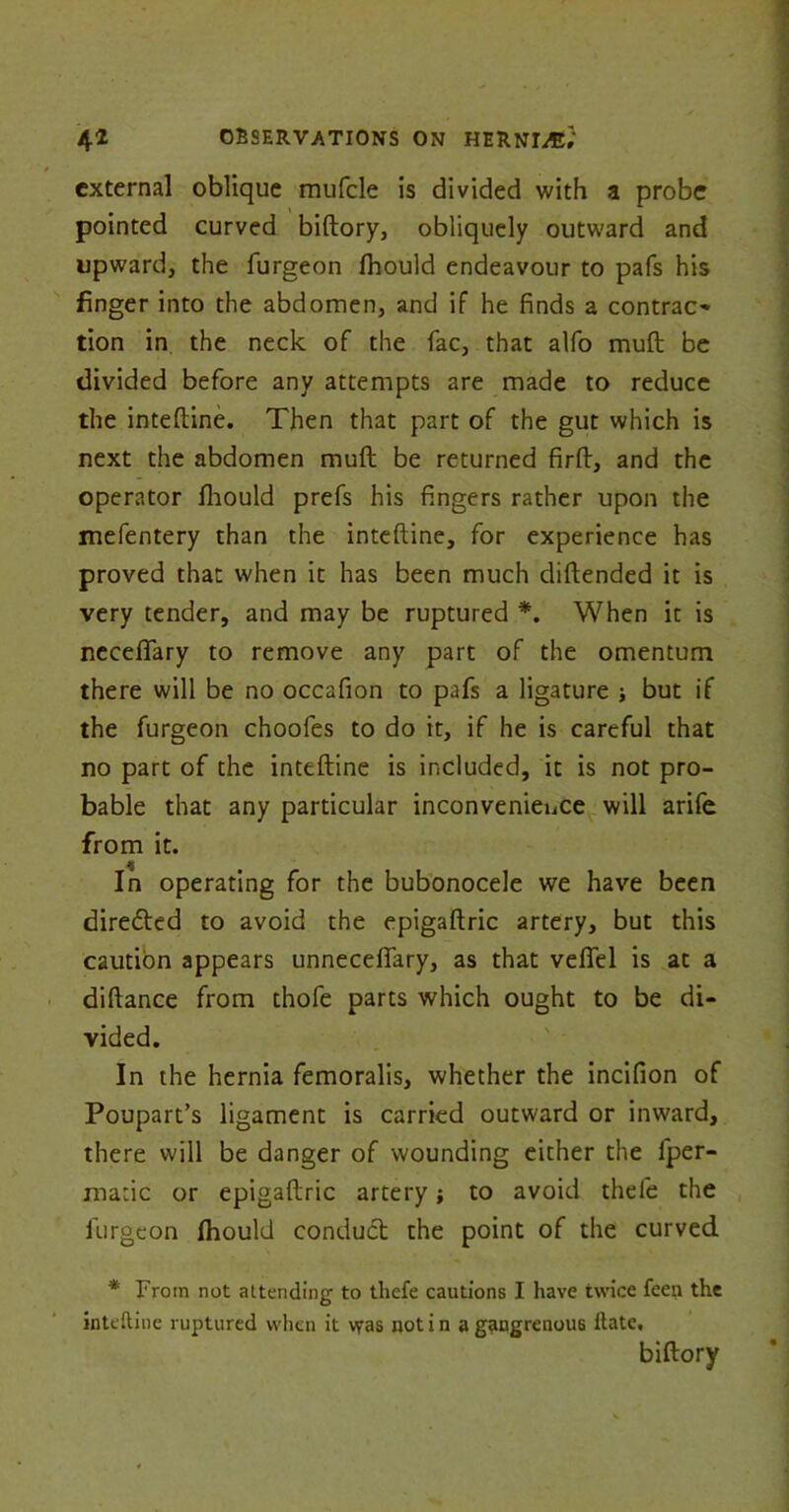 external oblique mufcle is divided with a probe pointed curved biftory, obliquely outward and upward, the furgeon ftiould endeavour to pafs his finger into the abdomen, and if he finds a contrac- tion in the neck of the fac, that alfo muft be divided before any attempts are made to reduce the inteftine. Then that part of the gut which is next the abdomen muft be returned firft, and the operator fhould prefs his fingers rather upon the mefentery than the inteftine, for experience has proved that when it has been much diftended it is very tender, and may be ruptured *. When it is neceftary to remove any part of the omentum there will be no occafion to pafs a ligature but if the furgeon choofes to do it, if he is careful that no part of the inteftine is included, it is not pro- bable that any particular inconvenience will arife from it. In operating for the bubonocele we have been diredted to avoid the epigaftric artery, but this caution appears unnecefiary, as that velfel is at a diftance from thofe parts which ought to be di- vided. In the hernia femoralis, whether the incifion of Poupart’s ligament is carried outward or inward, there will be danger of wounding either the fper- matic or epigaftric artery; to avoid thefe the furgeon ftiould conduct the point of the curved * From not attending to tliefe cautions I have twice feen the inteftine ruptured when it was notin a gangrenous ftate, biftory