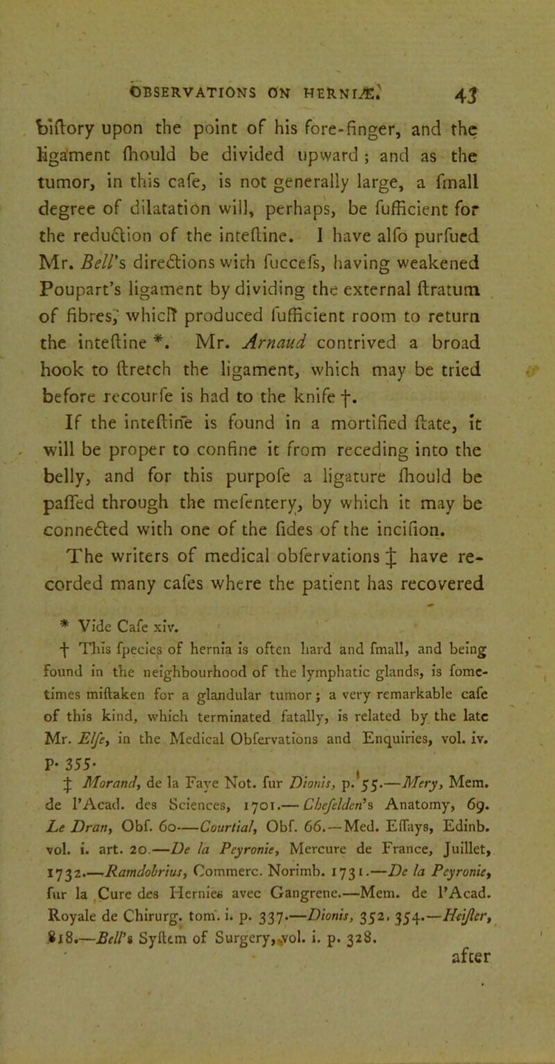 biftory upon the point of his fore-finger, and the ligament fliould be divided upward ; and as the tumor, in this cafe, is not generally large, a fmall degree of dilatation will, perhaps, be fufficient for the reduction of the inteftine. I have alfo purfued Mr. Bell's directions wich fuccefs, having weakened Poupart’s ligament by dividing the external ftratum of fibres,' whicfr produced fufficient room to return the inteftine *. Mr. Arnaud contrived a broad hook to ftretch the ligament, which may be tried before recourfe is had to the knife f. If the inteftine is found in a mortified ftate, It will be proper to confine it from receding into the belly, and for this purpofe a ligature Ihould be paflfed through the mefentery, by which it may be connected with one of the fides of the incifion. The writers of medical obfervations J have re- corded many cafes where the patient has recovered * Vide Cafe xiv. -j- Tins fpecies of hernia is often hard and fmall, and being Found in the neighbourhood of the lymphatic glands, is fomc- times miftaken for a glandular tumor; a very remarkable cafe of this kind, which terminated fatally, is related by the late Mr. Elfe, in the Medical Obfervations and Enquiries, vol. iv. P- 355- ( J Morand, de la Faye Not. fur Dionis, p. 55.—Mery, Mem. de l’Acad. des Sciences, 1701.— Cbefelden’s Anatomy, 69. Le Dran, Obf. 60—Courtial, Obf. 66.—Med. Effays, Edinb. vol. i. art. 20.—De la Peyronie, Mercure de France, Juillet, 1732.—rRamdobrius, Commerc. Norimb. 1731.—Dc la Peyronie, fur la Cure des Hernies avec Gangrene.—Mem. de l’Acad. Royale de Chirurg. tom. i. p. 337.—Dionis, 352. 354.—Hci/ler, .818.—Bell’i Sylkm of Surgery,.yol. i. p. 328. after