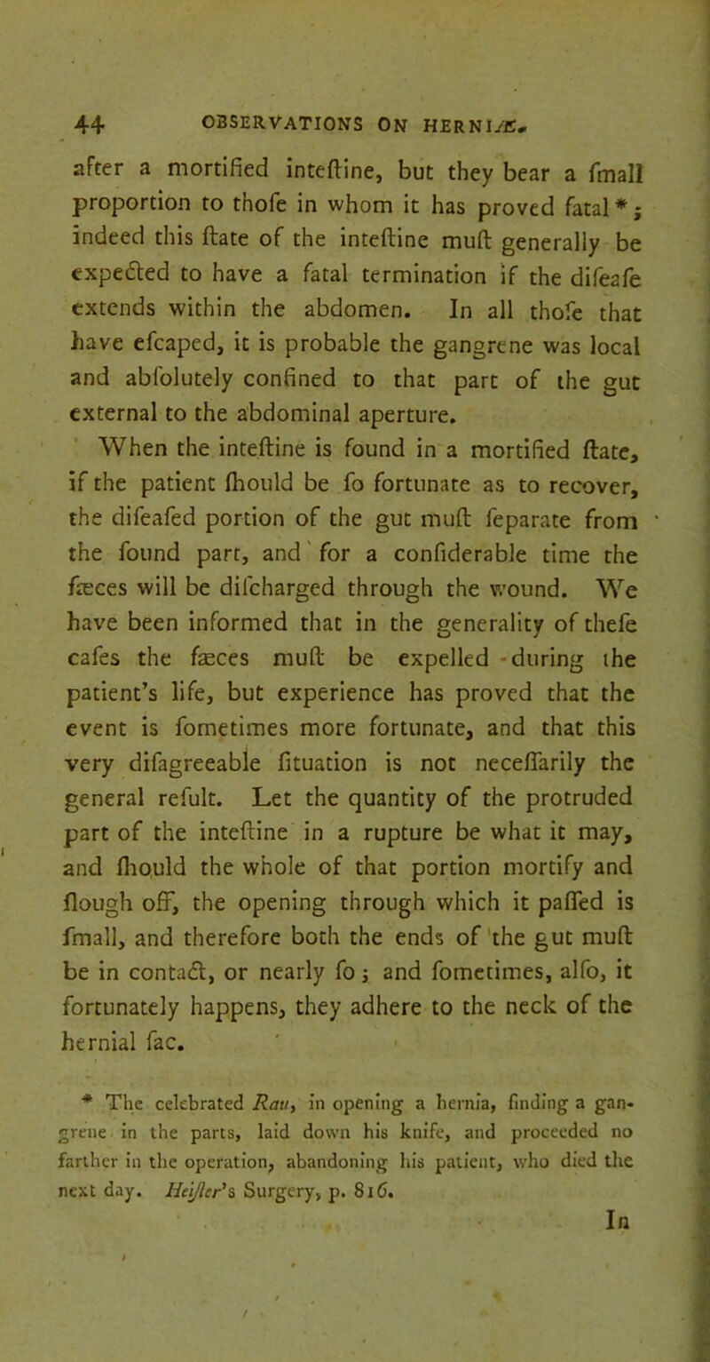 after a mortified inteftine, but they bear a fmall proportion to thofe in whom it has proved fatal *; indeed this ftate of the inteftine mud generally be expedted to have a fatal termination if the difeafe extends within the abdomen. In all thofe that have efcaped, it is probable the gangrene was local and absolutely confined to that part of the gut external to the abdominal aperture. When the inteftine is found in a mortified ftate, if the patient Should be fo fortunate as to recover, the difeafed portion of the gut muft Separate from the found part, and for a considerable time the fteces will be dilcharged through the wound. We have been informed that in the generality of thefe cafes the feces muft be expelled -during ihe patient’s life, but experience has proved that the event is Sometimes more fortunate, and that this very difagreeable Situation is not neceflarily the general refult. Let the quantity of the protruded part of the inteftine in a rupture be what it may, and fliould the whole of that portion mortify and Hough off, the opening through which it pafted is Small, and therefore both the ends of the gut muft be in contact, or nearly So; and Sometimes, alfo, it fortunately happens, they adhere to the neck oS the hernial Sac. * The celebrated Ran, in opening a hernia, finding a gan- grene in the parts, laid down his knife, and proceeded no farther in the operation, abandoning his patient, who died the next day. Heijlcr's Surgery, p. 816. In
