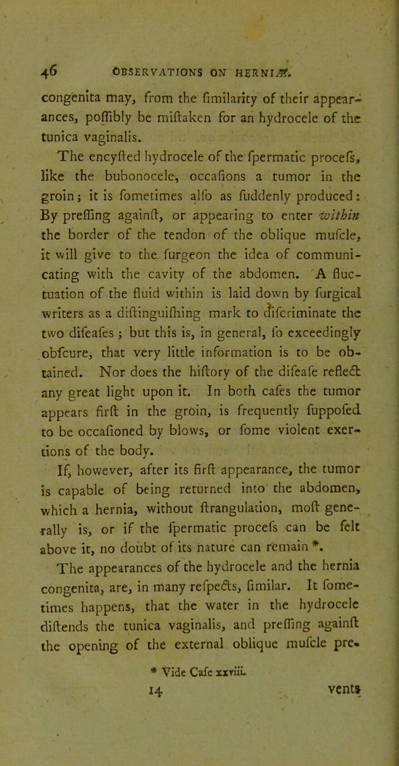 congenita may, from the fimilarity of their appear- ances, pofTibly be miftaken for an hydrocele of the tunica vaginalis. The eneyfted hydrocele of the fpermatic procefs, like the bubonocele, occafions a tumor in the i groin; it is fometimes alfo as fuddenly produced: By prefling againft, or appearing to enter 'within the border of the tendon of the oblique mufcle, it will give to the furgeon the idea of communi- cating with the cavity of the abdomen. A fluc- tuation of the fluid within is laid down by furgical writers as a diftinguifhing mark to diferiminate the two difeafes; but this is, in general, fo exceedingly obfeure, that very little information is to be ob- tained. Nor does the hiftory of the difeafe refledb any great light upon it. In both cafes the tumor appears firft in the groin, is frequently fuppofed to be occafioned by blows, or fome violent exer- tions of the body. If, however, after its firfl: appearance, the tumor is capable of being returned into the abdomen, which a hernia, without ftrangulation, molt gene- rally is, or if the fpermatic procefs can be felt above it, no doubt of its nature can remain *. The appearances of the hydrocele and the hernia congenita, are, in many refpe&s, fimilar. It fome- times happens, that the water in the hydrocele diftends the tunica vaginalis, and prefling againft the opening of the external oblique mufcle pre- * Vide Cafe xxvuL 14 vents