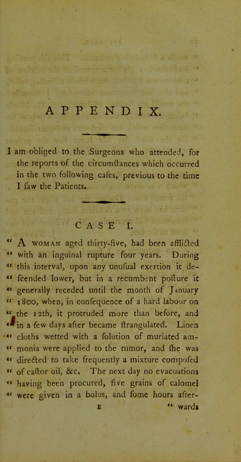 APPENDIX. I am obliged to the Surgeons who attended, for the reports of the circumftances which occurred in the two following cafes, previous to the time 1 faw the Patients. CASE I. ** A woman aged thirty-five, had been afflicted “ with an inguinal rupture four years. During  this interval, upon any unufual exertion it de- ct fcended lower, but in a recumbent pofture it <c generally receded until the month of January “ 1800, when, in confequence of a hard labour on “the 12th, it protruded more than before, and «^in a few days after became ftrangulated. Linen “ cloths wetted with a folution of muriated am- > tc monia were applied to the tumor, and fhe was tc dire&ed to take frequently a mixture compofed <c of caftor oil, &c. The next day no evacuations “ having been procured, five grains of calomel “ were given in a bolus, and fome hours after- e “ wards