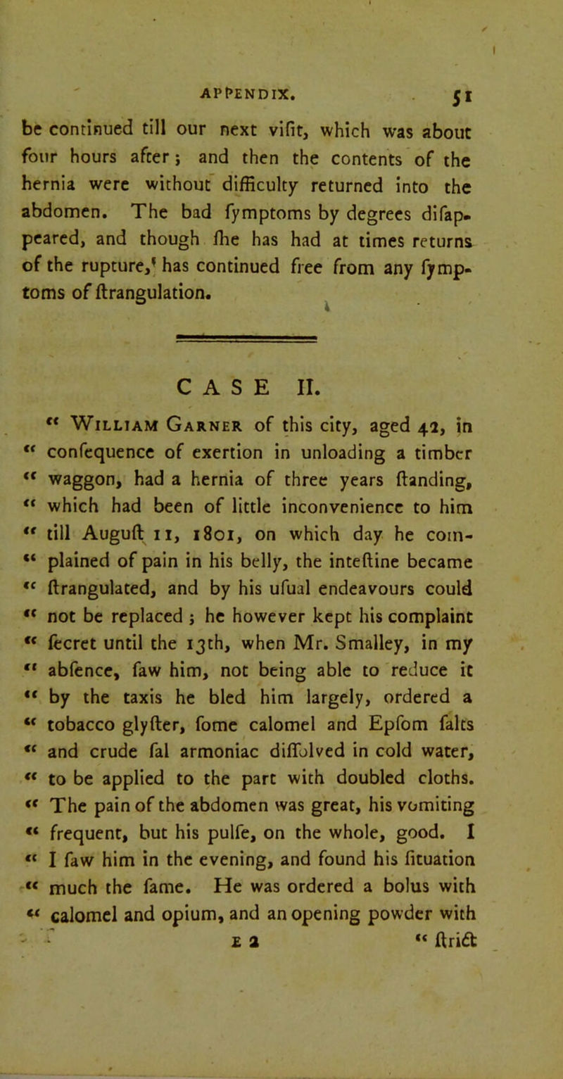 be continued till our next vifit, which was about four hours after; and then the contents of the hernia were without difficulty returned into the abdomen. The bad fymptoms by degrees difap. peared, and though fhe has had at times returns of the rupture,1 has continued free from any fymp- toms of ftrangulation. CASE II. c< William Garner of this city, aged 42, in “ confequence of exertion in unloading a timber ft waggon, had a hernia of three years (landing, “ which had been of little inconvenience to him ** till Auguft 11, 1801, on which day he coin- “ plained of pain in his belly, the inteftine became ,c ftrangulated, and by his ufual endeavours could *f not be replaced ; he however kept his complaint “ fecret until the 13th, when Mr. Smalley, in my cf abfence, faw him, not being able to reduce it €< by the taxis he bled him largely, ordered a “ tobacco glyfter, fome calomel and Epfom falts “ and crude fal armoniac difiblved in cold water, “ to be applied to the part with doubled cloths. «c The pain of the abdomen was great, his vomiting « frequent, but his pulfe, on the whole, good. I « I faw him in the evening, and found his fituation « much the fame. He was ordered a bolus with « calomel and opium, and an opening powder with ' ^ £ 2 ** (Iridt