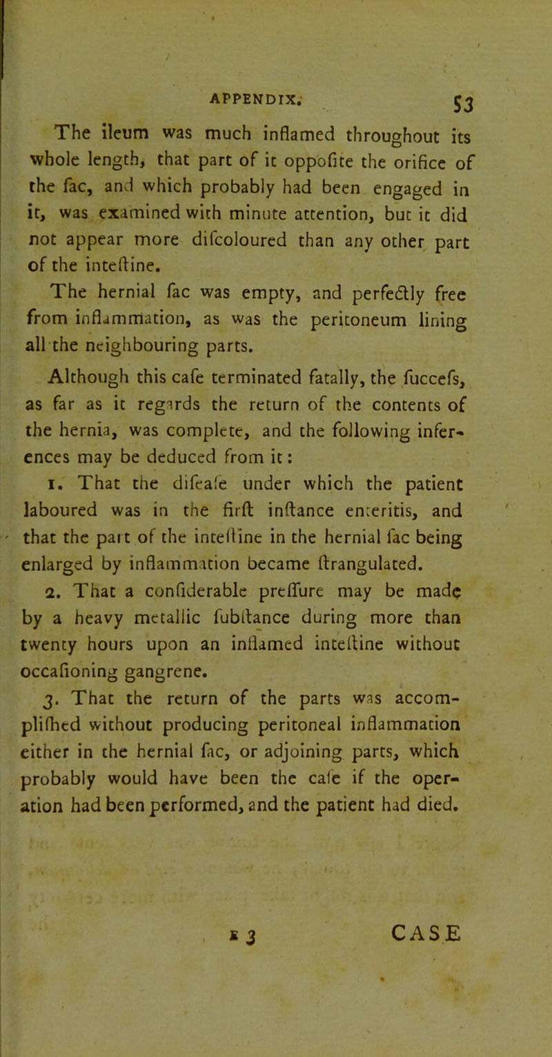 S3 The ileum was much inflamed throughout its whole length, that part of it oppofite the orifice of the fac, and which probably had been engaged in it, was examined with minute attention, but it did not appear more difcoloured than any other part of the inteftine. The hernial fac was empty, and perfedly free from inflammation, as was the peritoneum lining all the neighbouring parts. Although this cafe terminated fatally, the fuccefs, as far as it regirds the return of the contents of the hernia, was complete, and the following infer- ences may be deduced from it: 1. That the difcale under which the patient laboured was in the firfl: inftance enteritis, and that the pait of the inteltine in the hernial lac being enlarged by inflammation became ftrangulated. 2. That a confiderable prelfure may be made by a heavy metallic fubitance during more than twenty hours upon an inflamed inteltine without occafioning gangrene. 3. That the return of the parts was accom- plifhcd without producing peritoneal inflammation either in the hernial fac, or adjoining parts, which probably would have been the cale if the oper- ation had been performed, 2nd the patient had died. 1 3 CASE