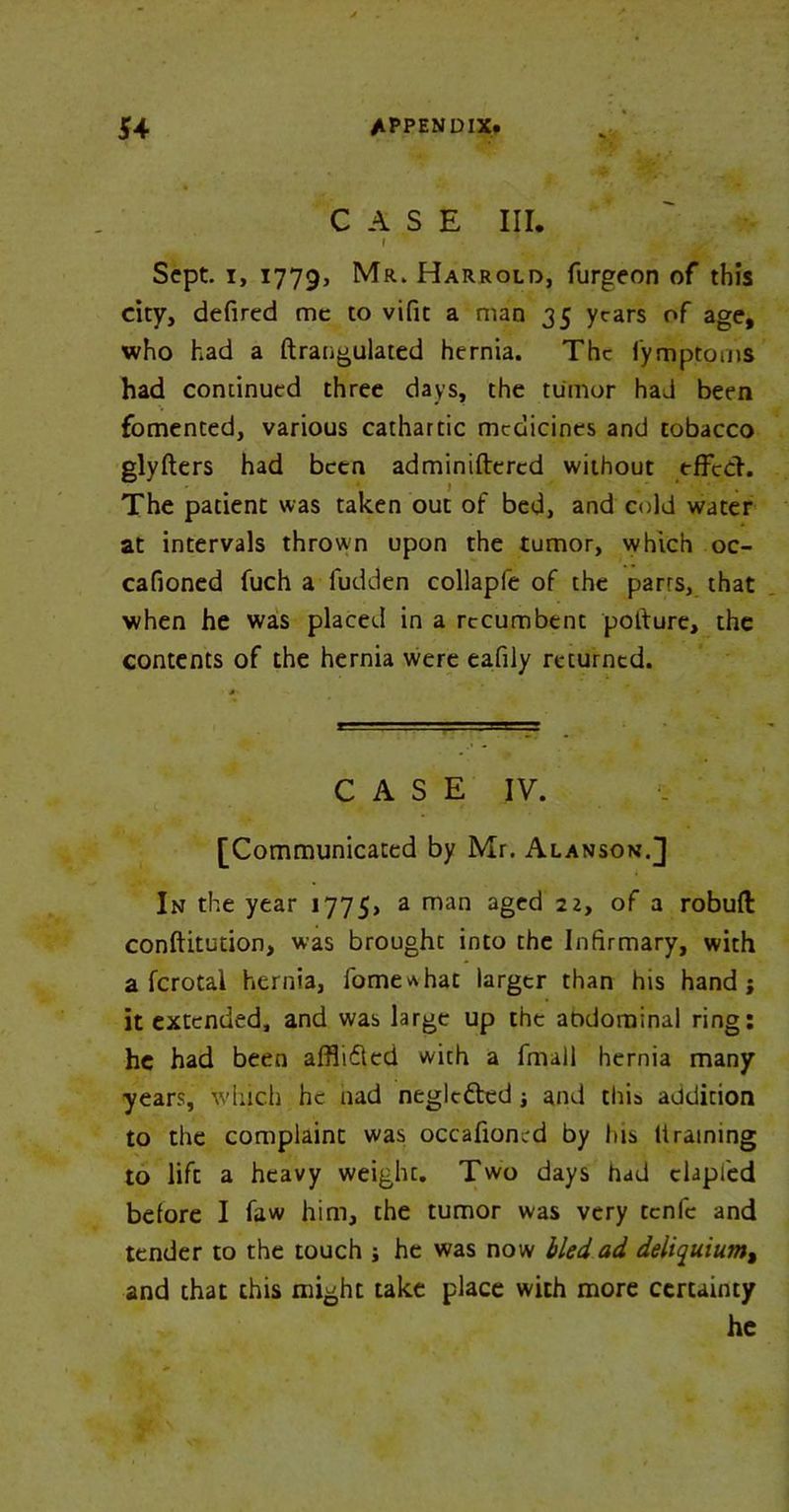 CASE III. l Sept, i, 1779, Mr. Harrold, furgeon of this city, defired me to vifit a man 35 years of age, who had a ftraugulated hernia. The i’ymptoms had continued three days, the tumor had been fomented, various cathartic medicines and tobacco glyfters had been adminiftcrcd without effect. The patient was taken out of bed, and cold water at intervals thrown upon the tumor, which oc- cafioned fuch a fudden collapfe of the parrs, that when he was placed in a recumbent pol'ture, the contents of the hernia were eafily returned. CASE IV. [Communicated by Mr. Alanson.] In the year 1775, a man aged 22, of a robufl: conftitution, was brought into the Infirmary, with a fcrotal hernia, fome^hat larger than his hand; it extended, and was large up the abdominal ring: he had been affli&ed with a fmall hernia many years, which he nad neglcfted ; and this addition to the complaint was occafion.-d by his It raining to lift a heavy weight. Two days had clapfed before I faw him, the tumor was very tenfe and tender to the touch ; he was now bled ad deliquiumt and that chis might take place with more certainty he