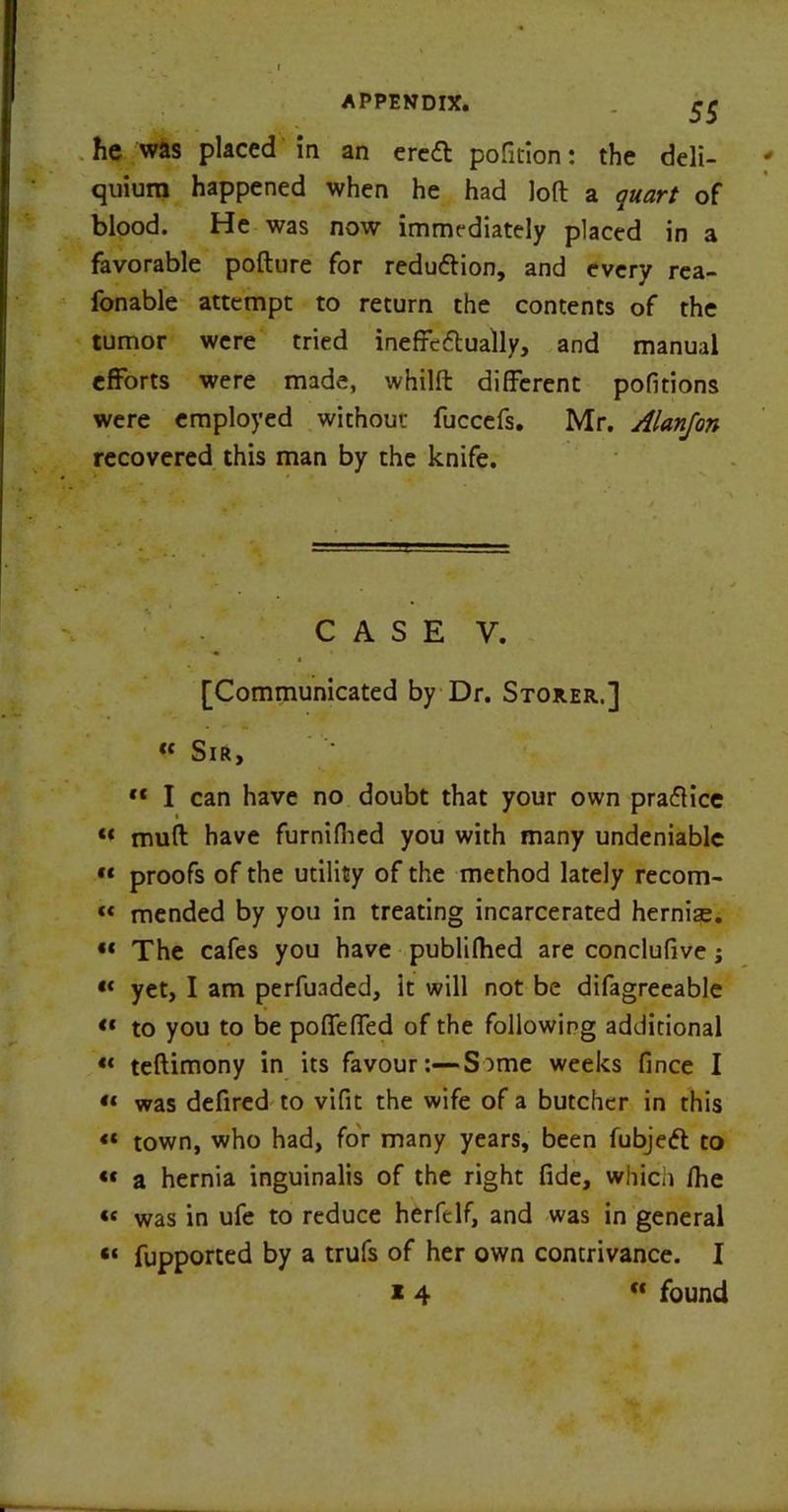 he was placed in an eredt pofition: the deli— quium happened when he had loft a quart of blood. He was now immediately placed in 3 favorable pollute for redudlion, and every rea- fonable attempt to return the contents of the tumor were tried ineffedtually, and manual efforts were made, whilft different pofitions were employed without fuccefs. Mr. Alanjon recovered this man by the knife. CASE Y. v * [Communicated by Dr. Storer.] « Sir, » I can have no doubt that your own practice « mufl have furnifhed you with many undeniable « proofs of the utility of the method lately recom- « mended by you in treating incarcerated hernise. « The cafes you have publifhed are conclufive; *< yet, I am perfuaded, it will not be difagreeable « to you to be poffeffed of the following additional « teftimony in its favour:—S)me weeks fince I « was defired to vifit the wife of a butcher in this «« town, who had, for many years, been fubjedt to «« a hernia inguinalis of the right fide, which fhe « was in ufe to reduce herfelf, and was in general “ fupported by a trufs of her own contrivance. I * 4 “ found