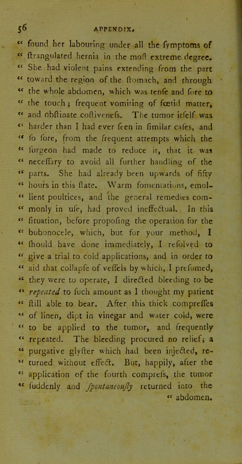 “ found her labouring under all the fymptoms of “ ftrangulated hernia in the mod extreme degree. <c She had violent pains extending from the pare <( toward the region of the ftomach, and through ' <c the whole abdomen, which was tenfe and fore to fC the touch ; frequent vomiring of foetid matter, and obftinate codivrnefs. The tumor itfelf was “ harder than I had ever feen in fimilar cafes, and “ fo fore, from the frequent attempts which the f< lurgeon had made to reduce it, that it was “ neceffary to avoid all further handling of the “ parts. She had already been upwards of fifty “ hours in this date. Warm fomentations, emol- “ lient poultices, and the general remedies com- “ monly in ufe, had proved ineffectual. In this <c fituation, before propofing the operation for the tc bubonocele, which, but for your method, I <c fhould have done immediately, I relblved to <c give a trial to cold applications, and in order to “ aid that collapfe of veffels by which, I prefumed, <e they were to operate, I directed bleeding to be “ repeated to fuch amount as I thought my patient “ dill able to bear. After this thick compreffes “ of linen, dipt in vinegar and water cold, were “ to be applied to the tumor, and frequently “ repeated. The bleeding procured no reliefj a “ purgative glyfter which had been injeCted, re- tc turned without tffeCt. But, happily, after the li application of the fourth comprcfs, the tumor “ luddenly and fpontaneoujly returned into the “ abdomen.