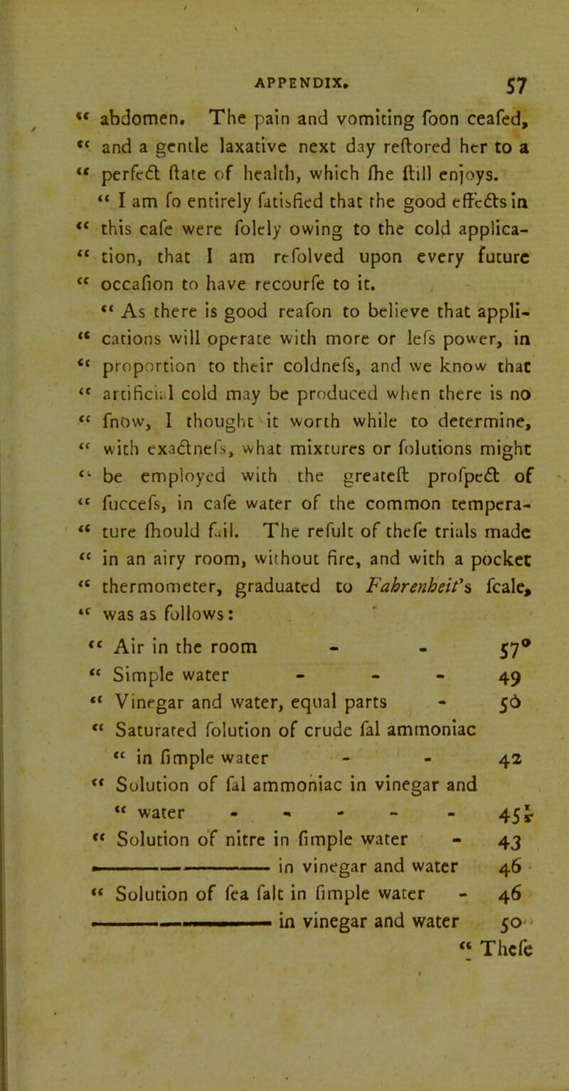 <f abdomen. The pain and vomiting foon ceafed, ct and a gende laxative next day reftored her to a “ perfcd date of health, which fhe ltill enjoys. “ I am fo entirely fatisfied that the good effcdsin <c this cafe were folcly owing to the cold applica- “ tion, that I am refolved upon every future “ occafion to have recourfe to it. “ As there is good reafon to believe that appli- “ cations will operate with more or lefs power, in “ proportion to their coldnefs, and we know that “ artificial cold may be produced when there is no “ fnow, 1 thought it worth while to determine, u with exadnefs, what mixtures or folutions might “ be employed with the greateft profped of “ fuccefs, in cafe water of the common tempcra- u ture fhould fail. The refult of thefe trials made “ in an airy room, without fire, and with a pocket <( thermometer, graduated to Fahrenheit's fcale. tc was as follows: “ Air in the room - - 57® “ Simple water - 49 “ Vinegar and water, equal parts - 56 “ Saturated folution of crude fal ammoniac “ in fimple water 42 “ Solution of fal ammoniac in vinegar and “ water - 45 £■ “ Solution of nitre in fimple water - 43 — in vinegar and water 46 “ Solution of fea fait in fimple water - 46 . — 1 .. —i in vinegar and water 50 “ Thefe