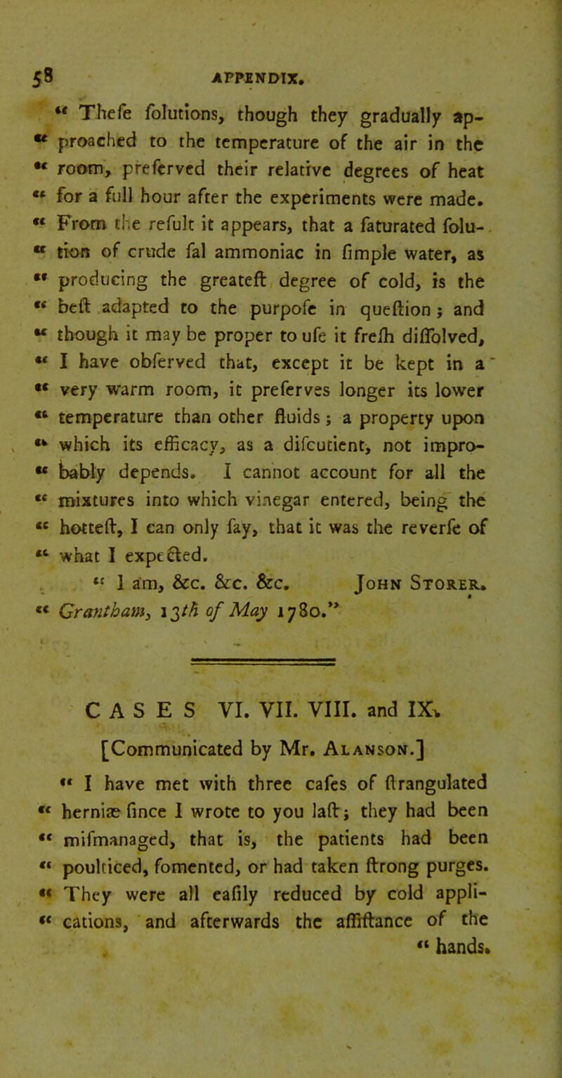 “ Thefe folutions, though they gradually ap- ** proached to the temperature of the air in the •« room, prefcrved their relative degrees of heat «* for a full hour after the experiments were made. “ From the refult it appears, that a faturated folu- K tion of crude fal ammoniac in fimple water, as ** producing the greateft degree of cold, is the ** beft adapted to the purpofe in queftion ; and “ though it may be proper to ufe it freffi diflolved, I have obferved that, except it be kept in a very warm room, it preferves longer its lower temperature than other fluids; a property upon «k which its efficacy, as a difcutient, not impro- •« bably depends. I cannot account for all the ct mixtures into which vinegar entered, being the «c hotteft, I can only fay, that it was the reverfe of 11 what I expefted. 11 1 am, &c. See. &c. John Storer. « Grantham, 13/A of May i7So.’> CASES VI. VII. VIII. and IX* [Communicated by Mr. Alanson.] «f I have met with three cafes of flrangulated « hernias fince I wrote to you laftj they had been “ mifmanaged, that is, the patients had been “ poulticed, fomented, or had taken ftrong purges. «« They were all eafily reduced by cold appli-  cations, and afterwards the affiftance of the “ hands.