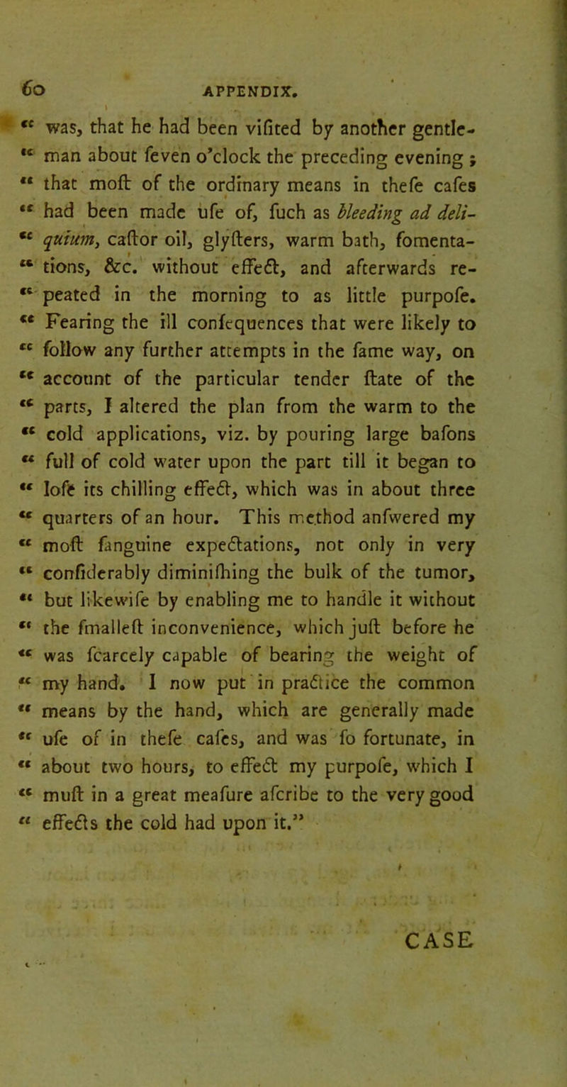 Co i , . „ <c was, that he had been vifited by another gentle- *c man about feven o’clock the preceding evening ; ** that moft of the ordinary means in thefe cafes ** had been made ufe of, fuch as Heeding ad delt- €c quium, caftor oil, glyfters, warm bath, fomenta- “ tions, &c. without effeCt, and afterwards re- €i peated in the morning to as little purpofe. ce Fearing the ill confequences that were likely to cc follow any further attempts in the fame way, on tc account of the particular tender ftate of the tc parts, I altered the plan from the warm to the tc cold applications, viz. by pouring large bafons “ full of cold water upon the part till it began to *c lofe its chilling effeft, which was in about three “ quarters of an hour. This method anfwered my €C moft fanguine expectations, not only in very “ confiderably diminifliing the bulk of the tumor, •* but likew'ife by enabling me to handle it without ** the fmalleft inconvenience, which juft before he *c was fcarcely capable of bearing the weight of *c my hand. I now put in practice the common “ means by the hand, which are generally made *f ufe of in thefe cafes, and was fo fortunate, in “ about two hours, to effeCt my purpofe, which I <c muft in a great meafure afcribe to the very good u effeCts the cold had upon it.”