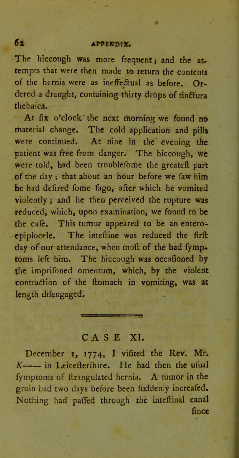 6 2 The hiccough was more frequent; and the at- tempts that were then made to return the contents of the hernia were as ineffectual as before. Or- dered a draught, containing thirty drops of tinttura thebaica. At fix o’clock the next morning we found no material change. The cold application and pills were continued. At nine in the evening the patient was free from danger. The hiccough, we were told, had been troublefome the greateft part of the day ; that about an hour before we faw him he had defired fome fago, after which he vomited violently j and he then perceived the rupture was reduced, which, upon examination, we found to be the cafe. This tumor appeared to be an entcro- epiplocele. The inteftine was reduced the firffc day of our attendance, when mod of the bad fymp. toms left him. The hiccough was occafioned by the imprifoned omentum, which, by the violent contraction of the ftomach in vomiting, was at length difengaged. CASE XI. December i, 1774, I vifited the Rev. Mr. K—■— in Leicefterlhire. He had then the ulual fyrnptoms of ftrangulated hernia. A tumor in the groin had two days before been luddeniy increafed. Nothing had pafied through the inteftinal canal fince