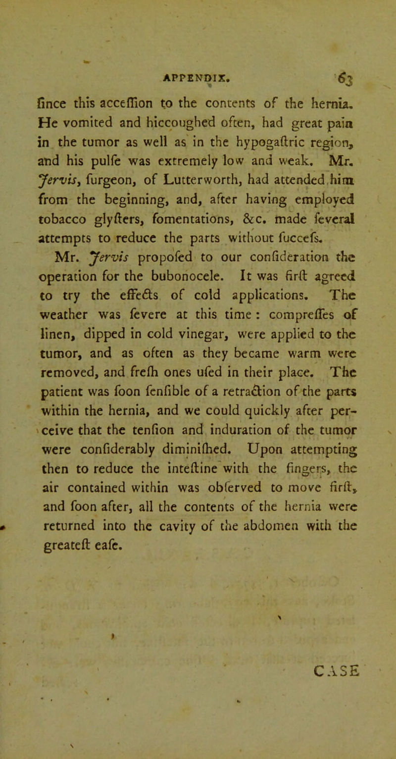 fince this acceflion to the contents of the hernia. He vomited and hiccoughed often, had great pain in the tumor as well as in the hypogaftric region, and his pulfe was extremely low and weak. Mr. Jervis, furgeon, of Lutterworth, had attended him from the beginning, and, after having employed tobacco glyfters, fomentations, &c. made feveral , * j. .... 11 attempts to reduce the parts without fuccefs. Mr. Jervis propofed to our confideration the operation for the bubonocele. It was firft agreed to try the effe&s of cold applications. The weather was fevere at this time : comprefies of linen, dipped in cold vinegar, were applied to the tumor, and as often as they became warm were removed, and frefh ones ufed in their place. The patient was foon fenfible of a retra£lion of the parts within the hernia, and we could quickly after per- ceive that the tenfion and induration of the tumor were confiderably diminifhed. Upon attempting then to reduce the inteftine with the fingers, the air contained within was obferved to move firft, and foon after, all the contents of the hernia were returned into the cavity of the abdomen with the greateft eafe.