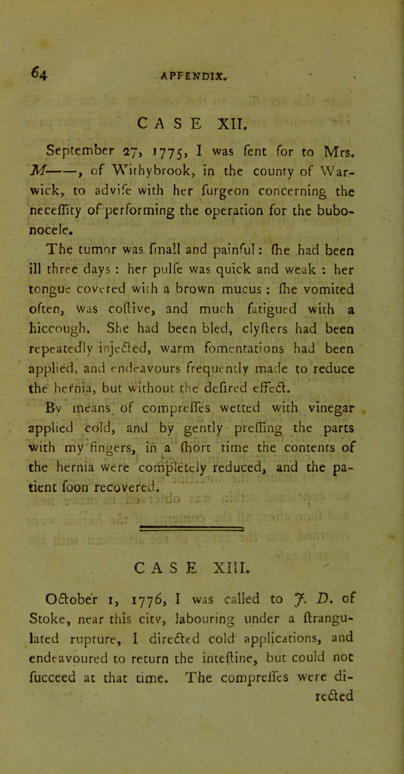 *4 CASE XII. September 27, 1775, I was fent for to Mrs. M , of Withybrook, in the county of War- wick, to advife with her furgeon concerning the neceflity of performing the operation for the bubo- nocele. The tumor was fma!l and painful: (he had been ill three days : her pulfe was quick and weak : her tongue covered with a brown mucus: fhe vomited often, was coftive, and much fatigued with a hiccough. She had been bled, clyflers had been repeatedly injeded, warm fomentations had been applied, and endeavours frequently made to reduce the hernia, but without the defired effed. Bv means of comprefies wetted with vinegar applied cold, and by gently prefling the parts with my fingers, in a fhort rime the contents of the hernia were completely reduced, and the pa- . tient foon recovered. , : j .'do ... ' -*• 1 1 CASE XIII. y Odober 1, 1776, I was called to J. D. of Stoke, near this citv, labouring under a ftrangu- lated rupture, I direded cold applications, and endeavoured to return the inteftine, but could not fucceed at that time. The comprefies were di- reded