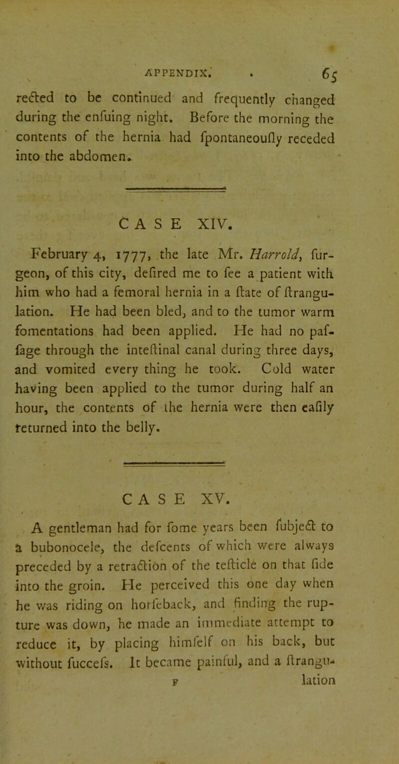 redted to be continued and frequently changed during the enfuing night. Before the morning the contents of the hernia had fpontaneoufly receded into the abdomen. CASE XIV. February 4, 1777, the late Mr. Uarrold, fur- geon, of this city, defired me to fee a patient with him who had a femoral hernia in a (late of ftrangu- lation. He had been bled, and to the tumor warm fomentations had been applied. He had no paf- fage through the inteftinal canal during three days, and vomited every thing he took. Cold water having been applied to the tumor during half an hour, the contents of the hernia were then eafily returned into the belly. CASE XV. * . A gentleman had for fome years been fubjedl to H bubonocele, the defcents of which were always preceded by a retradtion of the tefticle on that fide into the groin. He perceived this one day when he was riding on horfeback, and finding the rup- ture was down, he made an immediate attempt to reduce it, by placing himfelf on his back, but without fuccefs. It became painful, and a llrangu- f lation