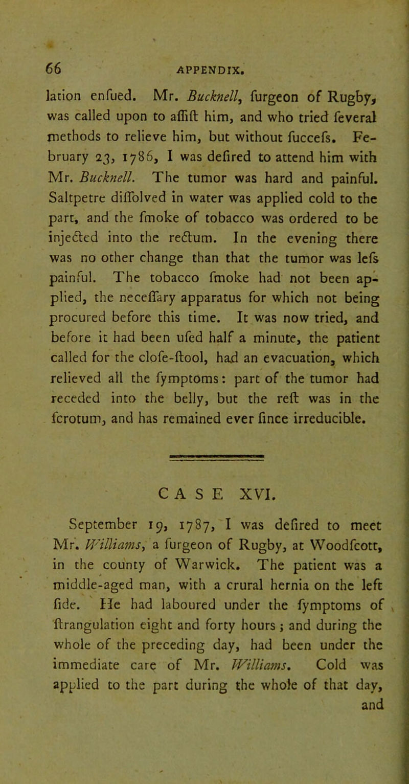 lation enfued. Mr. Bucknell, furgeon of Rugby, was called upon to afiift him, and who tried feveral methods to relieve him, but without fuccefs. Fe- bruary 23, 1786, I was defired to attend him with Mr. Bucknell. The tumor was hard and painful. Saltpetre diffolved in water was applied cold to the part, and the fmoke of tobacco was ordered to be injedted into the redtum. In the evening there was no other change than that the tumor was lefs painful. The tobacco fmoke had not been ap- plied, the necefiary apparatus for which not being procured before this time. It was now tried, and before it had been ufed half a minute, the patient called for the clofe-ftool, had an evacuation, which relieved all the fymptoms: part of the tumor had receded into the belly, but the reft was in the fcrotum, and has remained ever fince irreducible. CASE XVI. September 19, 1787, I was defired to meet Mr. Williams, a furgeon of Rugby, at Woodfcott, in the county of Warwick. The patient was a middle-aged man, with a crural hernia on the left fide, fie had laboured under the fymptoms of ftrangulation eight and forty hours; and during the whole of the preceding day, had been under the immediate care of Mr. Williams. Cold was applied to the part during the whole of that day, and