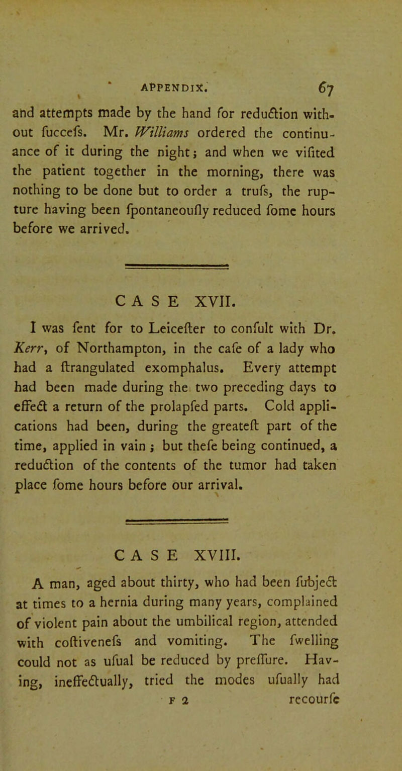 and attempts made by the hand for reduction with- out fuccefs. Mr. Williams ordered the continu- ance of it during the night; and when we vifited the patient together in the morning, there was nothing to be done but to order a trufs, the rup- ture having been fpontaneoufly reduced fomc hours before we arrived. CASE XVII. I was fent for to Leicefter to confult with Dr. Kerry of Northampton, in the cafe of a lady who had a ftrangulated exomphalus. Every attempt had been made during the two preceding days to effed a return of the prolapfed parts. Cold appli- cations had been, during the greateft part of the time, applied in vain ; but thefe being continued, a redudion of the contents of the tumor had taken place fome hours before our arrival. CASE XVIII. A man, aged about thirty, who had been fubjed at times to a hernia during many years, complained of violent pain about the umbilical region, attended with coftivenefs and vomiting. The fwelling could not as ufual be reduced by prefiure. Hav- ing, ineffedually, tried the modes ufually had f 2 recourfc
