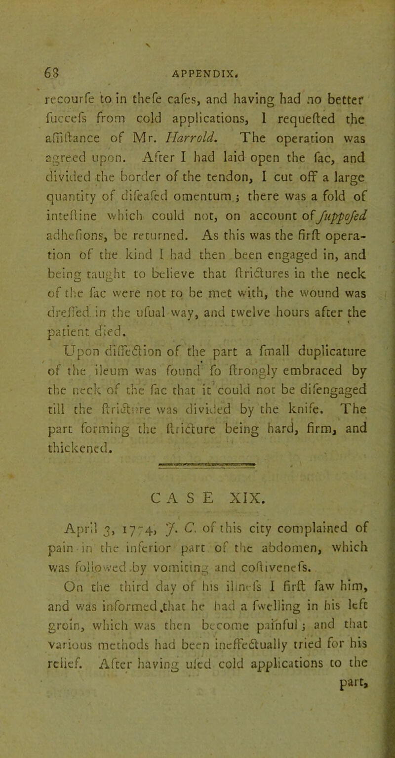 recourfe to in thefe cafes, and having had no better fuccefs from cold applications, 1 requefted the afiiftance of Mr. Harrold. The operation was agreed upon. After I had laid open the fac, and divided the border of the tendon, I cut off a large quantity of difeafed omentum.; there was a fold of inteftine which could not, on account ofJuppoJed adhefions, be returned. As this was the firft opera- tion of the kind I had then been engaged in, and being taught to believe that flrictures in the neck of the fac were not to be met with, the wound was drelTed. in the ufual way, and twelve hours after the patient died. Upon difiefUon of the part a fmall duplicature • of the ileum was found fo ftrongly embraced by the neck of the fac that it could not be difengaged till the ftriutore was divided by the knife. The part forming the ftri&ure being hard, firm, and thickened. CASE XIX. ■ April 3, 17-4, J. C. of this city complained of pain in the inferior part of the abdomen, which was followed .by vomiting and cofiivenefs. On the third day of his ilim-ls I firft faw him, and was informed .that he had a fwelling in his left groin, which was then become painful j and that various methods had been incffedtualiy tried for his relief. After having uled cold applications to the part.