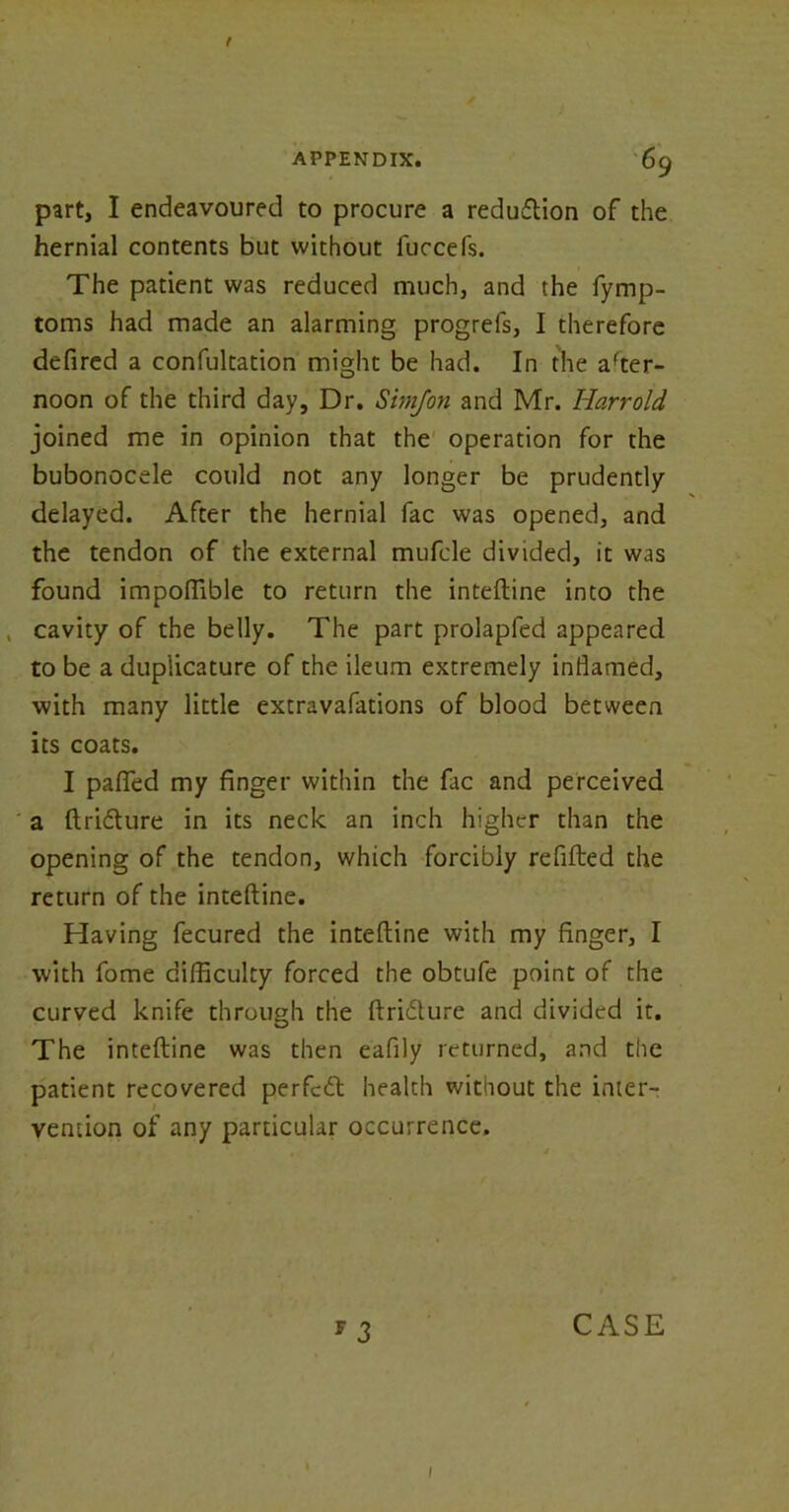 part, I endeavoured to procure a reduction of the hernial contents but without fuccefs. The patient was reduced much, and the fymp- toms had made an alarming progrefs, I therefore defired a confultation might be had. In the after- noon of the third day, Dr. Simfon and Mr. Harr old joined me in opinion that the operation for the bubonocele could not any longer be prudently delayed. After the hernial fac was opened, and the tendon of the external mufde divided, it was found impoffible to return the inteftine into the . cavity of the belly. The part prolapfed appeared to be a duplicature of the ileum extremely inflamed, with many little extravafations of blood between its coats. I paflTed my finger within the fac and perceived a ftriflure in its neck an inch higher than the opening of the tendon, which forcibly refilled the return of the inteftine. Having fecured the inteftine with my finger, I with fome difficulty forced the obtufe point of the curved knife through the ftriblure and divided it. The inteftine was then eafily returned, and the patient recovered perfedt health without the inter- vention of any particular occurrence. * 3