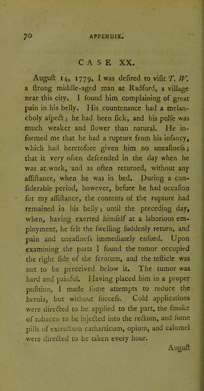 CASE XX. Auguft 14, 1779, I was defired to vifit T. W'. a ftrong middle-aged man at Radford, a village near this city. I found him complaining of great pain in his belly. His countenance had a melan- choly afped i he had been fick, and his pulfe was much weaker and flower than natural. He in- formed me that he had a rupture from his infancy, which had heretofore given him no uneafinefs; that it very often defcended in the day when he was at work, and as often returned, without any afliftance, when he was in bed. During a con- fiderable period, however, before he had occafion for my afiiftance, the contents of the rupture had remained in his belly; until the preceding day, when, having exerted himfelf at a laborious em- ployment, he felt the fwelling fuddenly return, and pain and uneafinefs immediately enfued. Upon examining the parts I found the tumor occupied the right fide of the fcrotum, and the tefticle was not to be perceived below it. The tumor was hard and painful. Having placed him in a proper pofition, I made fome attempts to reduce the hernia, but without fuccefs. Cold applications were direded to be applied to the part, the fmoke of tobacco to be injected into the redum, and fome pills of extradurn catharticum, opium, and calomel were direded to be taken every hour. Auguft