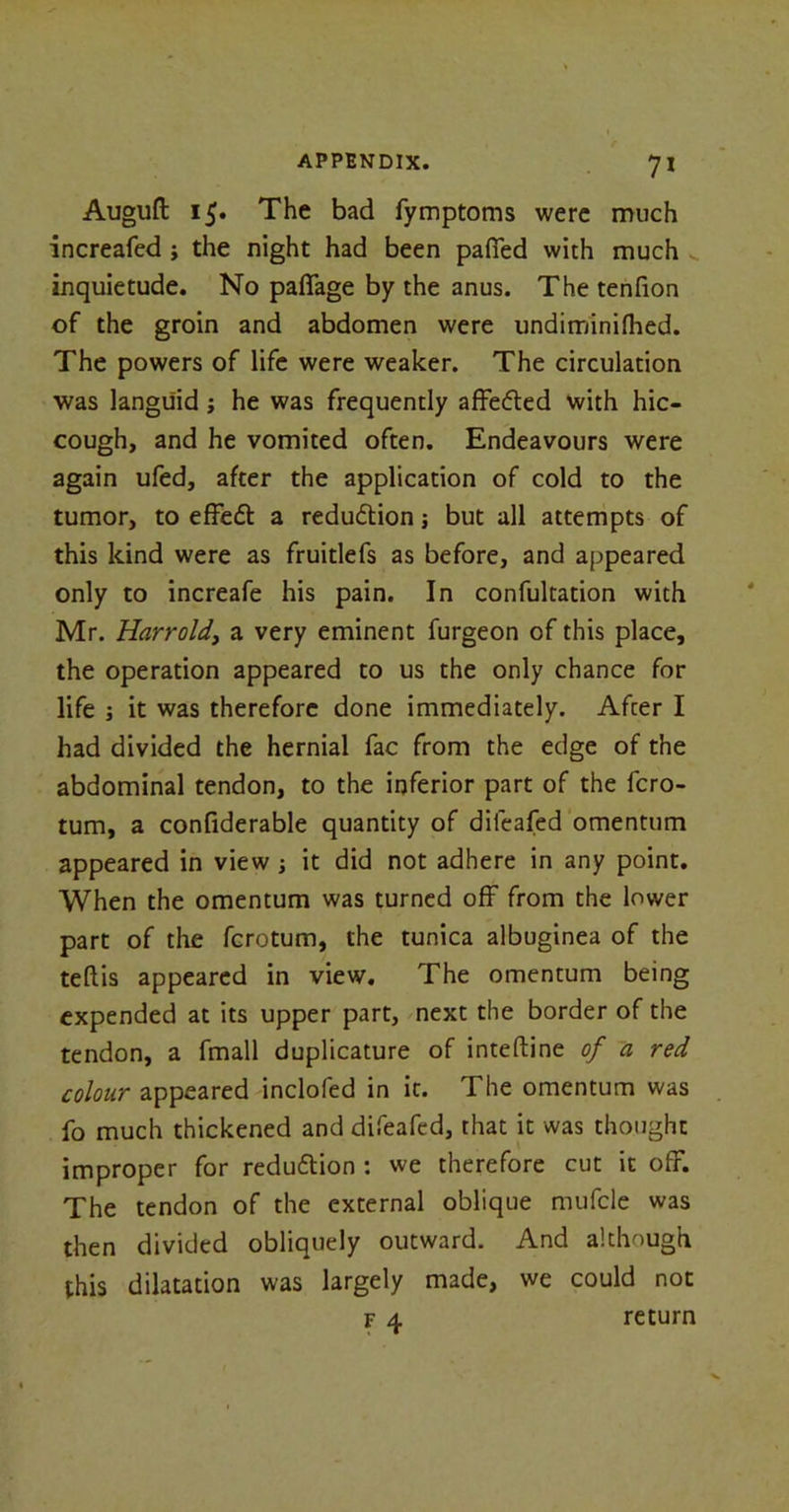 7* Auguft 15. The bad fymptoms were much increafed j the night had been pafled with much inquietude. No paffage by the anus. The tenfion of the groin and abdomen were undiminiflied. The powers of life were weaker. The circulation was languid; he was frequently affe&ed with hic- cough, and he vomited often. Endeavours were again ufed, after the application of cold to the tumor, to effeft a reduction j but all attempts of this kind were as fruitlefs as before, and appeared only to increafe his pain. In confultation with Mr. Harrold, a very eminent furgeon of this place, the operation appeared to us the only chance for life ; it was therefore done immediately. After I had divided the hernial fac from the edge of the abdominal tendon, to the inferior part of the fcro- tum, a confiderable quantity of dileafed omentum appeared in view ; it did not adhere in any point. When the omentum was turned off from the lower part of the fcrotum, the tunica albuginea of the teftis appeared in view. The omentum being expended at its upper part, next the border of the tendon, a fmall duplicature of inteftine of a red colour appeared inclofed in it. The omentum was fo much thickened and difeafed, that it was thought improper for redu&ion : we therefore cut it off. The tendon of the external oblique mufcle was then divided obliquely outward. And although this dilatation was largely made, we could not f 4 return