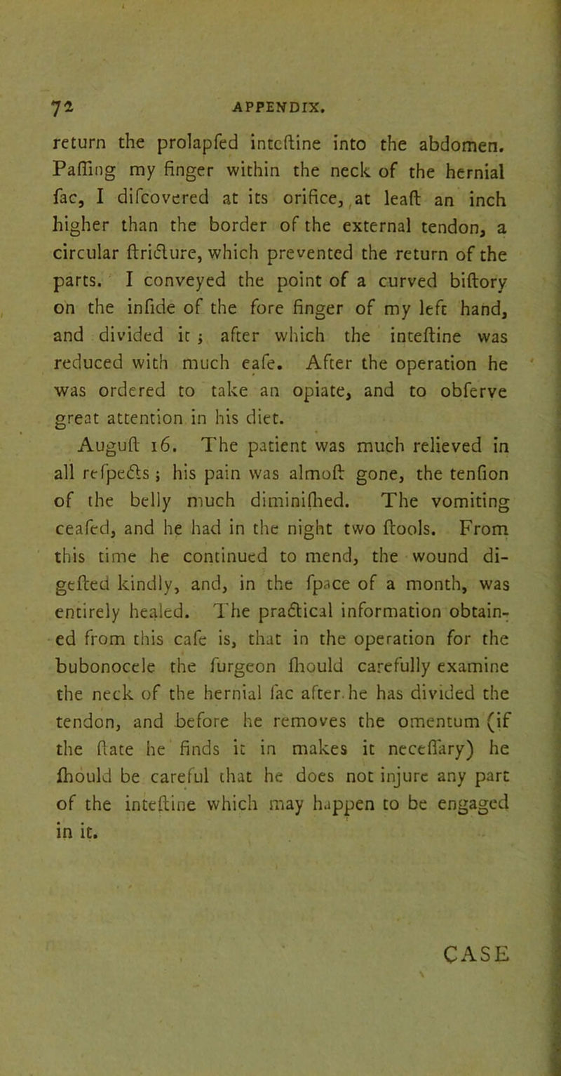 return the prolapfed inteftine into the abdomen. Pafling my finger within the neck of the hernial fac, I difcovered at its orifice, at lead an inch higher than the border of the external tendon, a circular ftriifture, which prevented the return of the parts. I conveyed the point of a curved biftory on the infide of the fore finger of my left hand, and divided it ; after which the inteftine was reduced with much eafe. After the operation he was ordered to take an opiate, and to obferve great attention in his diet. Auguft 16. The patient was much relieved in all refpedls ; his pain was almoft gone, the tenfion of the belly much diminifhed. The vomiting ceafed, and he had in the night two (tools. From this time he continued to mend, the wound di- gefted kindly, and, in the fpace of a month, was entirely healed. The practical information obtain- ed from this cafe is, that in the operation for the bubonocele the furgeon fhould carefully examine the neck of the hernial fac after.he has divided the tendon, and before he removes the omentum (if the (late he finds it in makes it neceflary) he fhould be careful that he does not injure any part of the inteftine which may happen to be engaged in it. \