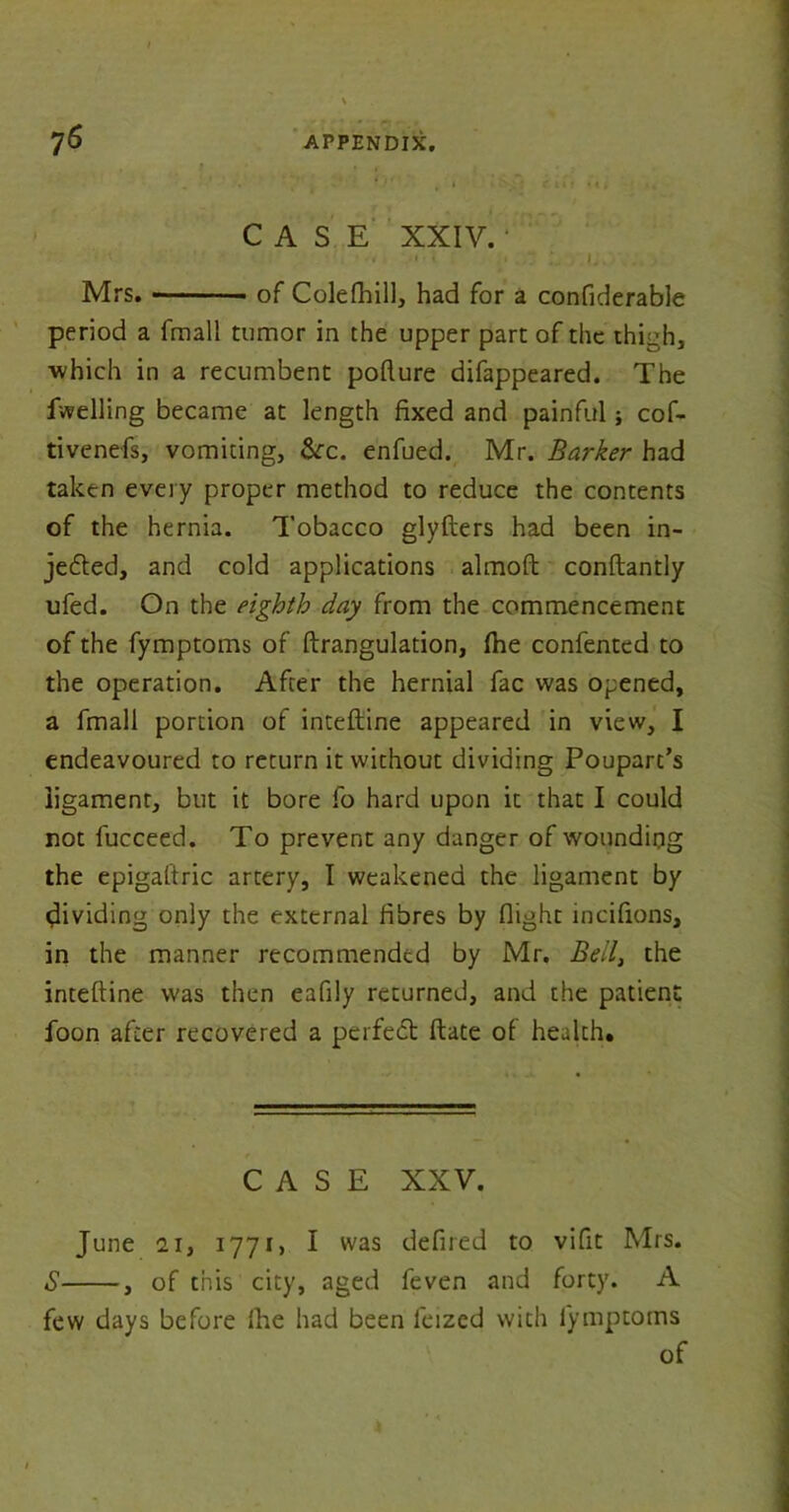 CASE XXIV. ■ • . i. Mrs. of Colefhill, had for a confiderable period a fmall tumor in the upper part of the thigh, which in a recumbent pofture difappeared. The fuelling became at length fixed and painful; cof- tivenefs, vomiting, &c. enfued. Mr. Barker had taken every proper method to reduce the contents of the hernia. Tobacco glyfters had been in- jected, and cold applications almoft conftantly ufed. On the eighth day from the commencement of the fymptoms of ftrangulation, (he confented to the operation. After the hernial fac was opened, a fmall portion of inteftine appeared in view, I endeavoured to return it without dividing Poupart’s ligament, but it bore fo hard upon it that I could not fucceed. To prevent any danger of wounding the epigaftric artery, I weakened the ligament by dividing only the external fibres by flight incifions, in the manner recommended by Mr. Bell, the inteftine was then eafily returned, and the patient foon after recovered a perfedt ftate of health. CASE XXV. June 21, 1771, I was defired to vifit Mrs. S , of this city, aged feven and forty. A few days before (he had been leized with fymptoms of