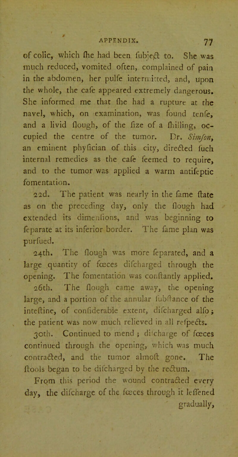 / of colic, which Hie had been fub>e,6t to. She was much reduced, vomited often, complained of pain in the abdomen, her pulfe intern irted, and, upon the whole, the cafe appeared extremely dangerous. She informed me that (he had a rupture at the navel, which, on examination, was found tcnfe, and a livid Hough, of the fize of a Hulling, oc- cupied the centre of the tumor. Dr. Simjon, an eminent phyfician of this city, directed fuch internal remedies as the cafe feemed to require, and to the tumor was applied a warm antifeptic fomentation. • • 22(1. The patient was nearly in the fame (late as on the preceding day, only the Hough had extended its dimenlions, and was beginning to feparate at its inferior border. The fame plan was purfued. 24th. The Hough was more feparated, and a large quantity of foeces difcharged through the opening. The fomentation was conftantly applied. 26th. The Hough came away, the opening large, and a portion of the annular fubftance of the inteHine, of confiderabie extent, difcharged alfo j the patient was now much relieved in all refpedts. 30th. Continued to mend ; discharge of fceces continued through the opening, which was much contracted, and the tumor almoft gone. The ftools began to be difcharged by the reCtum. From this period the wound contracted every day, the difcharge of the foeces through it lcflened gradually,