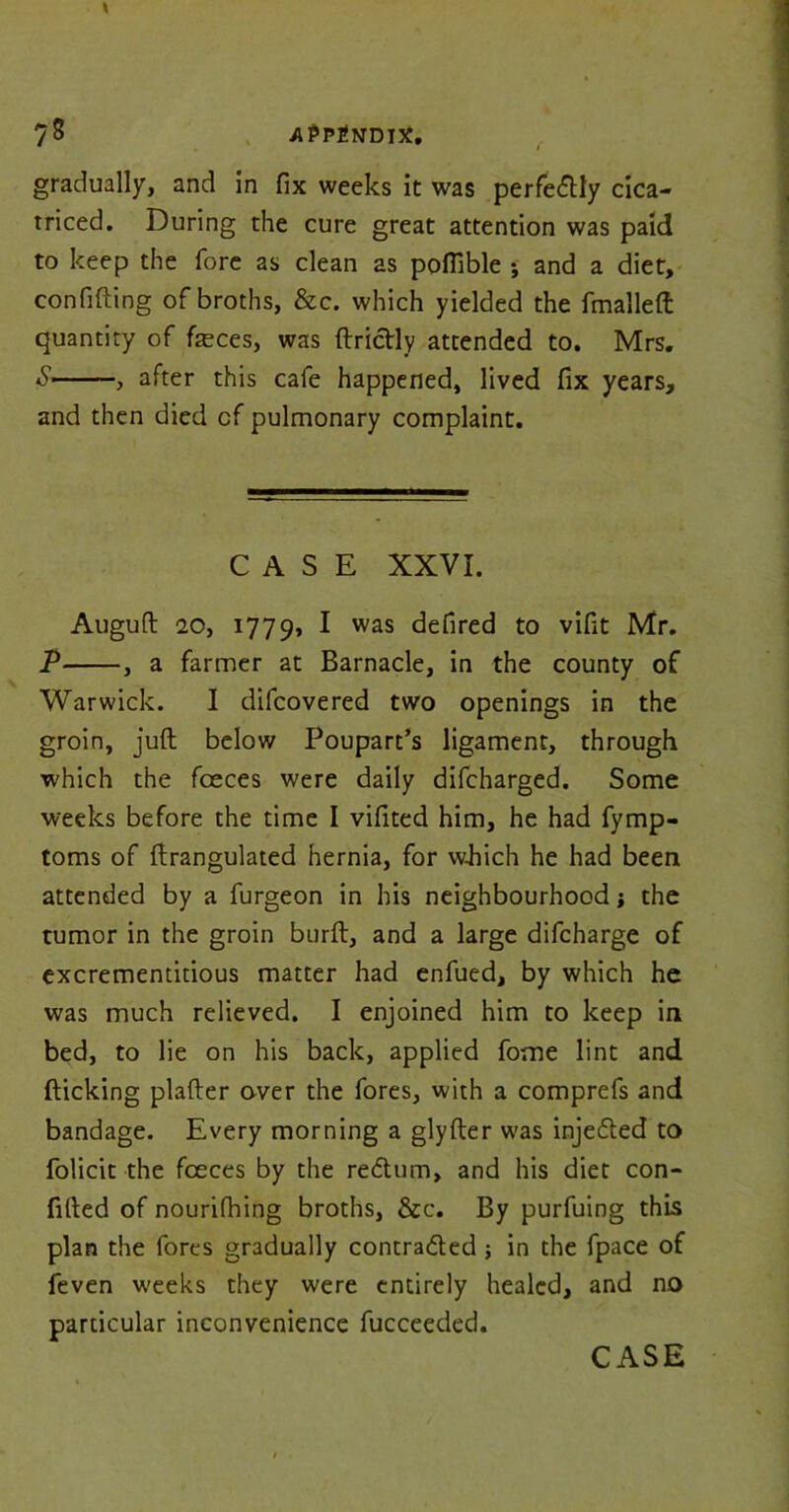 gradually, and in fix weeks it was perfectly cica- rriced. During the cure great attention was paid to keep the fore as clean as pofiible ; and a diet, confiding of broths, &c. which yielded the fmalleft quantity of feces, was ftrictly attended to. Mrs. S , after this cafe happened, lived fix years, and then died cf pulmonary complaint. CASE XXVI. Auguft 20, 1779, I was defired to vifit Mr. P , a farmer at Barnacle, in the county of Warwick. I difcovered two openings in the groin, juft below Poupart’s ligament, through which the foeces were daily difcharged. Some weeks before the time I vifited him, he had fymp- toms of ftrangulated hernia, for which he had been attended by a furgeon in his neighbourhood the tumor in the groin burft, and a large difcharge of excrementitious matter had enfued, by which he was much relieved. I enjoined him to keep in bed, to lie on his back, applied fome lint and flicking plafter over the fores, with a comprefs and bandage. Every morning a glyfter was injected to folicit the fceces by the rectum, and his diet con- futed of nourifhing broths, &c. By purfuing this plan the fores gradually contracted; in the fpace of feven weeks they were entirely healed, and no particular inconvenience fucceeded.