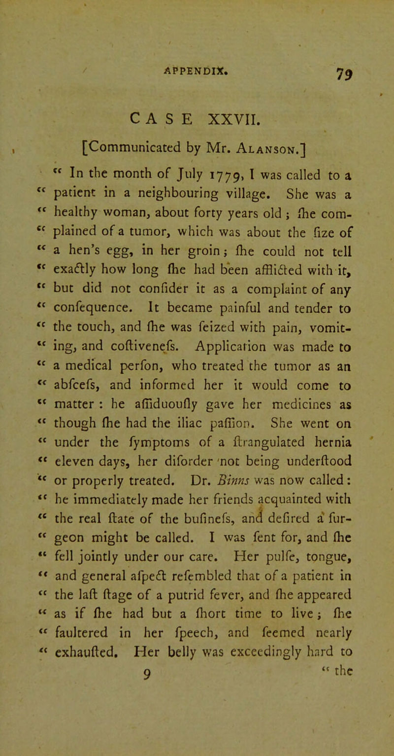 CASE XXVII. [Communicated by Mr. Alanson.] Cf In the month of July 1779, I was called to a <c patient in a neighbouring village. She was a tc healthy woman, about forty years old ; (he com- 6f plained of a tumor, which was about the fize of “ a hen’s egg, in her groin j fhe could not tell «f exaftly how long fhe had been afflifted with it, tc but did not confider it as a complaint of any “ confequence. It became painful and tender to <c the touch, and fhe was feized with pain, vomit- <c ing, and coftivenefs. Application was made to tc a medical perfon, who treated the tumor as an <f abfcefs, and informed her it would come to <{ matter : he afliduoufly gave her medicines as <c though fhe had the iliac paffion. She went on “ under the fymptoms of a flrangulated hernia <* eleven days, her diforder mot being underftood or properly treated. Dr. Binns was now called : *( he immediately made her friends acquainted with tc the real ftate of the bufinefs, and defired a fur- <f geon might be called. I was fent for, and fhe “ fell jointly under our care. Her pulfe, tongue, “ and general afpe<fl refembled that of a patient in tc the laft ftage of a putrid fever, and fhe appeared “ as if fhe had but a fliort time to live ; flie tf faultered in her fpeech, and feemed nearly “ exhaufled. Her belly was exceedingly hard to 9 <c the
