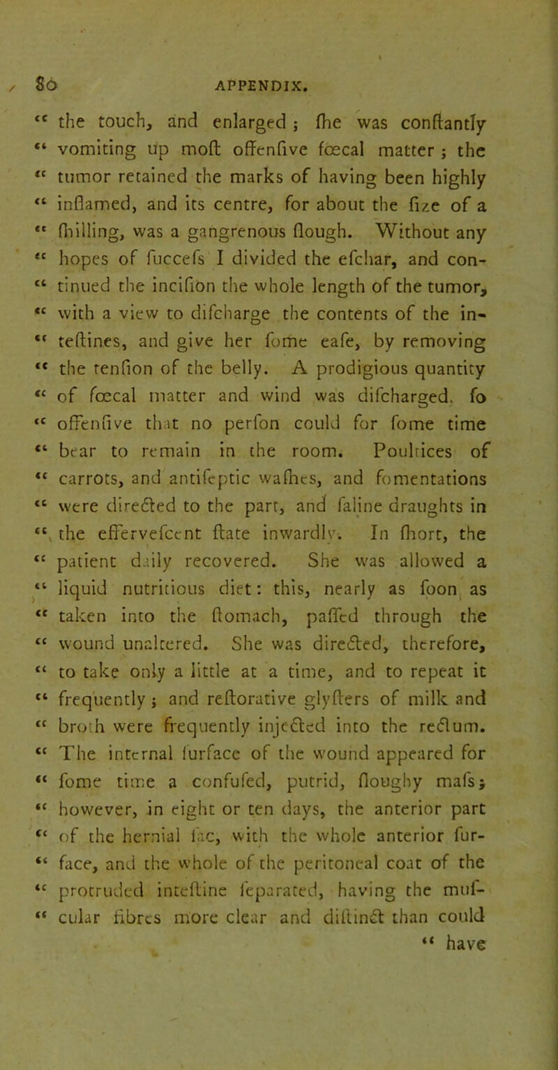 <£ the touch, and enlarged ; the was conftantly “ vomiting up mod offenfive foecal matter ; the <c tumor retained the marks of having been highly “ inflamed, and its centre, for about the fue of a “ fhilling, was a gangrenous flough. Without any <c hopes of fuccefs I divided the efchar, and con- “ tinned the inciflon the whole length of the tumor, tc with a view to difcharge the contents of the in-  teftines, and give her fome eafe, by removing “ the tenflon of the belly. A prodigious quantity “ of foecal matter and wind was difcharged. fo ‘c ofFenfive that no perfon could for fome time “ bear to remain in the room. Poultices of €C carrots, and antifeptic wafncs, and fomentations <c were direfted to the parr, and faline draughts in the efFervefctnt ftate inwardly-. In flaort, the “ patient daily recovered. She was allowed a “ liquid nutritious diet: this, nearly as foon as <e taken into the ftomach, paffed through the cc wound unaltered. She was dire&ed, therefore, tc to take only a little at a time, and to repeat it fl frequently ; and reftorative glyfters of milk and tc broth were frequently inje cted into the reft urn. <c The internal lurface of the wound appeared for “ fome time a confufed, putrid, floughy mafs; *c however, in eight or ten days, the anterior part “ of the hernial iac, with the whole anterior fur- “ face, and the whole of the peritoneal coat of the <c protruded inteftine leparated, having the mui- “ cular fibres more clear and diftinft than could “ have