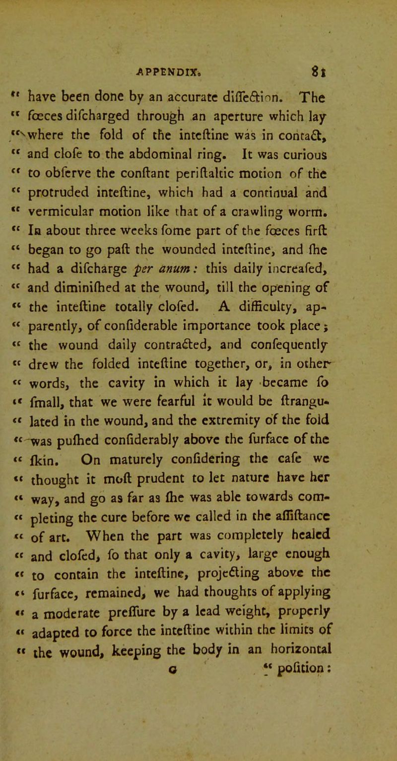 ** have been done by an accurate difleCtion. The “ faeces difcharged through an aperture which lay ‘“where the fold of the inteftine was in contaCt, “ and clofe to the abdominal ring. It was curious “ to obfcrve the conftant periftaltic motion of the “ protruded inteftine, which had a conrinual and “ vermicular motion like that of a crawling worm. “ In about three weeks fome part of the foeces firft “ began to go paft the wounded intcftine, and (he “ had a difcharge fer anum: this daily increafed, “ and diminifhed at the wound, till the opening of “ the inteftine totally clofed. A difficulty, ap- “ parently, of confiderable importance took place; “ the wound daily contracted, and confequently « drew the folded inteftine together, or, in other “ words, the cavity in which it lay became fo “ fmall, that we were fearful it would be ftrangu- « lated in the wound, and the extremity of the fold “ was pufhed confiderably above the furfacc of the « fkin. On maturely confidering the cafe we «* thought it moft prudent to let nature have her « way, and go as far as Ihe was able towards com- « pleting the cure before we called in the afliftance “ of art. When the part was completely healed cc and clofed, fo that only a cavity, large enough « to contain the inteftine, projecting above the «» fur face, remained, we had thoughts of applying •t a moderate preffure by a lead weight, properly u adapted to force the inteftine within the limits of tt the wound, keeping the body in an horizontal q “ pofition: