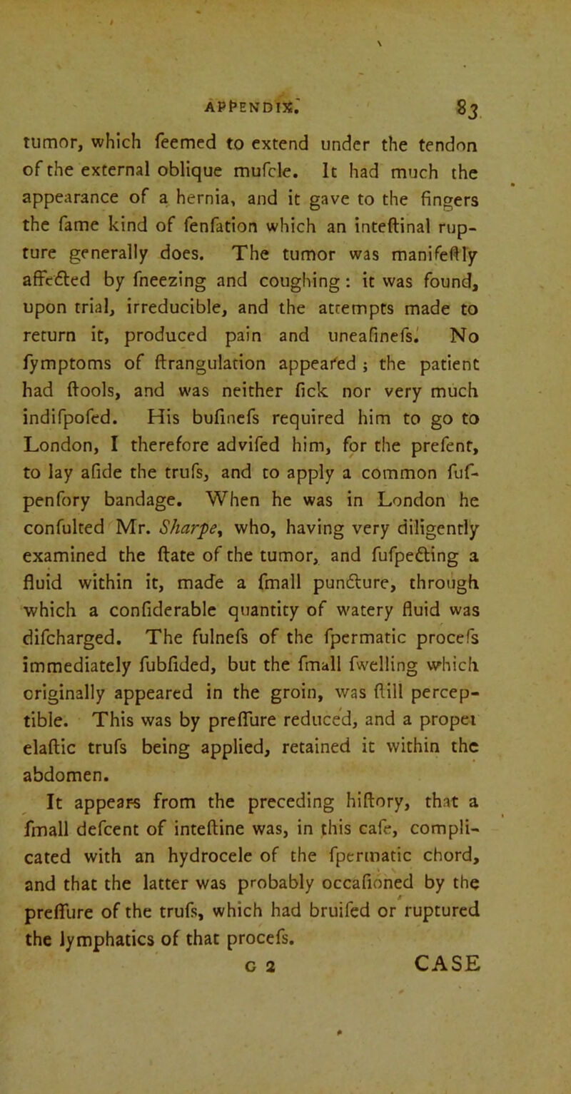 APPENDIX.' Sj tumor, which Teemed to extend under the tendon of the external oblique mufcle. It had much the appearance of a hernia, and it gave to the fingers the fame kind of fenfation which an inteflinal rup- ture generally does. The tumor was manifeftly affcded by freezing and coughing: it was found, upon trial, irreducible, and the attempts made to return it, produced pain and uneafinefs. No fymptoms of ftrangulation appealed ; the patient had ftools, and was neither Tick nor very much indifpofed. His bufinefs required him to go to London, I therefore advifed him, for the prefent, to lay afide the trufs, and to apply a common fuf- penfory bandage. When he was in London he confulted Mr. Sharpe, who, having very diligently examined the ftate of the tumor, and fufpe&ing a fluid within it, made a fmall pundture, through which a confiderable quantity of watery fluid was difcharged. The fulnefs of the fpermatic procefs immediately fubfided, but the fmall fwelling which originally appeared in the groin, was dill percep- tible. This was by preflure reduced, and a propet elaftic trufs being applied, retained it within the abdomen. It appears from the preceding hiftory, that a fmall defcent of inteftine was, in this cafe, compli- cated with an hydrocele of the fpermatic chord, and that the latter was probably occafioned by the A prefllire of the trufs, which had bruifed or ruptured the lymphatics of that procefs.