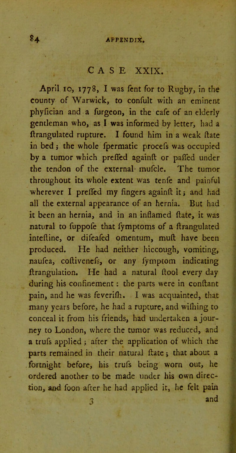 CASE XXIX. April io, 1778, I was fcnt for to Rugby, in the county of Warwick, to confult with an eminent phyfician and a furgeon, in the cafe of an elderly gentleman who, as I was informed by letter, had a ftrangulated rupture. I found him in a weak ftate in bed; the whole fpermatic procefs was occupied by a tumor which prefled againft or pafied under the tendon of the external mufcle. The tumor throughout its whole extent was tenfe and painful wherever I prefled my fingers againft it* and had all the external appearance of an hernia. But had it been an hernia, and in an inflamed ftate, it was natural to fuppofe that fymptoms of a ftrangulated inteftine, or difeafed omentum, mult have been produced. He had neither hiccough, vomiting, naufea, coftivenefs, or any fymptom indicating flrangulation. He had a natural ftool every day during his confinement: the parts were in conftant pain, and he was feverifh. I was acquainted, that many years before, he had a rupture, and wilhing to conceal it from his friends, had undertaken a jour- ney to London, where the tumor was reduced, and a trufs applied after the application of which the parts remained in their natural ftate; that about a fortnight before, his trufs being worn out, he ordered another to be made under his own direc- tion, and foon after he had applied it, he felt pain