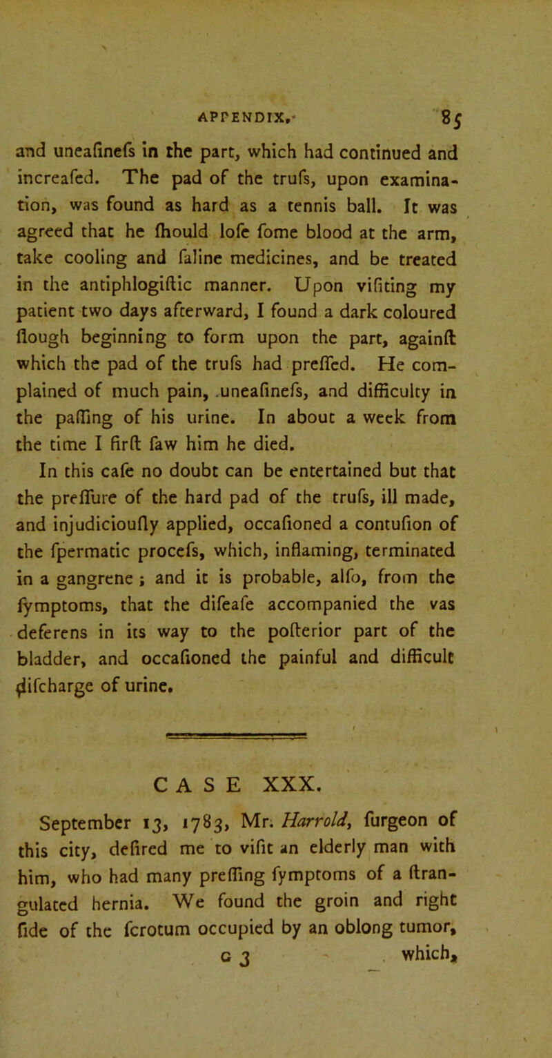 and uneafinefs in the part, which had continued and increafed. The pad of the trufs, upon examina- tion, was found as hard as a tennis ball. It was agreed that he (hould lofe fome blood at the arm, take cooling and faline medicines, and be treated in the antiphlogiftic manner. Upon vifiting my patient two days afterward, I found a dark coloured flough beginning to form upon the part, againft which the pad of the trufs had prefied. He com- plained of much pain, uneafinefs, and difficulty in the paffing of his urine. In about a week from the time I firft: faw him he died. In this cafe no doubt can be entertained but that the p re flu re of the hard pad of the trufs, ill made, and injudicioufly applied, occafioned a contufion of the fpermatic procefs, which, inflaming, terminated in a gangrene ; and it is probable, alfo, from the iymptoms, that the difeafe accompanied the vas deferens in its way to the pofterior part of the bladder, and occafioned the painful and difficult {iifcharge of urine. CASE XXX. September 13, 1783, Mr. Harrold, furgeon of this city, defired me to vifit an elderly man with him, who had many preffing fymptoms of a ftran- gulated hernia. We found the groin and right fide of the fcrotum occupied by an oblong tumor, 03 ' which.