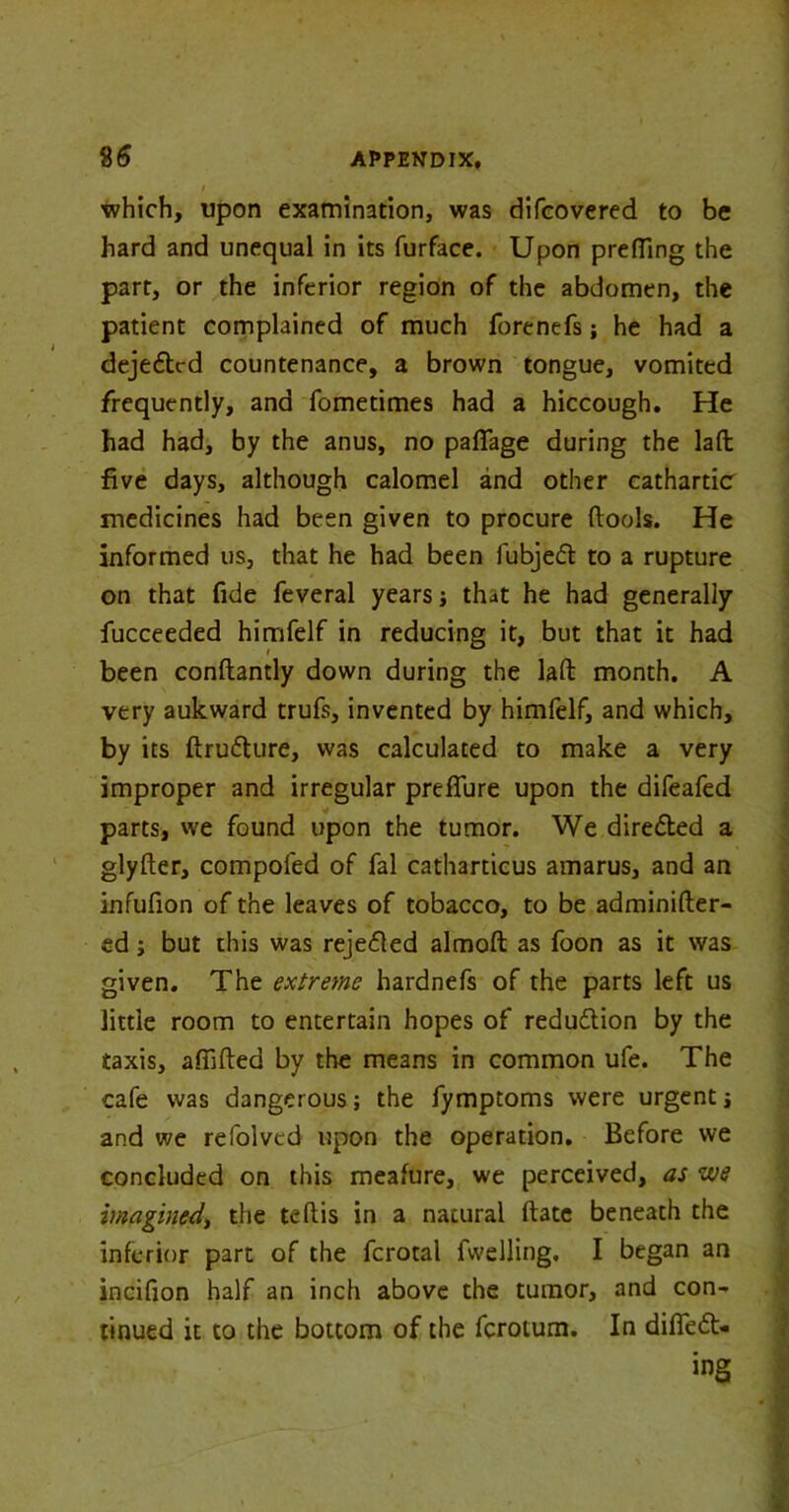 which, upon examination, was difcovered to be hard and unequal in its furface. Upon prefling the part, or the inferior region of the abdomen, the patient complained of much forenefs; he had a dejeftrd countenance, a brown tongue, vomited frequently, and fometimes had a hiccough. He had had, by the anus, no paflage during the lafl: five days, although calomel and other cathartic medicines had been given to procure ftools. He informed us, that he had been fubjefl to a rupture on that fide feveral years ; that he had generally fucceeded himfelf in reducing it, but that it had been conftandy down during the lafl: month. A very aukward trufs, invented by himfelf, and which, by its ftru&ure, was calculated to make a very improper and irregular preffure upon the difeafed parts, we found upon the tumor. We dire&ed a glyfter, compofed of fal catharticus amarus, and an infufion of the leaves of tobacco, to be adminifter- ed; but this was rejected almoft: as foon as it was given. The extreme hardnefs of the parts left us little room to entertain hopes of reduction by the taxis, affifted by the means in common ufe. The cafe was dangerous; the fymptoms were urgent; and we refolved upon the operation. Before we concluded on this meafure, we perceived, as we imagined, the teftis in a natural ftate beneath the inferior part of the fcrotal fwelling, I began an incifion half an inch above the tumor, and con- tinued it to the bottom of the ferotum. In differ- ing