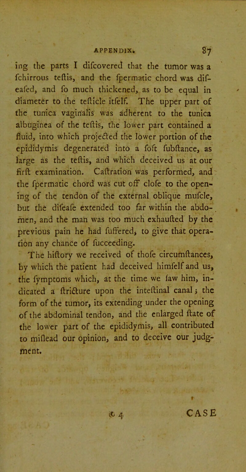 ing the parts I difcovered that the tumor was a fchirrous teftis, and the fpermatic chord was dif- eafed, and fo much thickened, as to be equal in diameter to the tefticle itfelf. The upper part of the tunica vaginalis was adherent to the tunica albuginea of the teftis, the lower part contained a fluid, into which projected the lower portion of the epididymis degenerated into a foft fubftance, as large as the teftis, and which deceived us at our firft examination. Caftration was performed, and the fpermatic chord was cut off clofe to the open- ing of the tendon of the external oblique mufcle, but the difeafe extended too far within the abdo-, men, and the man was too much exhaufted by the previous pain he had fuffered, to give that opera- tion any chance of fucceeding. The hiftory we received of thofe circumftances, by which the patient had deceived himfelf and us, the fymptoms which, at the time we law him, in- dicated a ftridture upon the inteftinal canal j the form of the tumor, its extending under the opening of the abdominal tendon, and the enlarged ftate of the lower part of the epididymis, all contributed to miflead our opinion, and to deceive our judg- ment. r (C 4