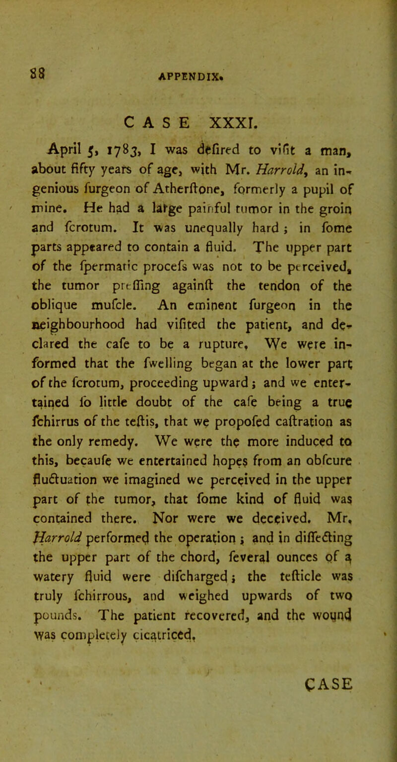CASE xxxr. April 5, 1783, I was defired to viflt a man, about fifty years of age, with Mr. Harr old, an in** genious furgeon of Atherfione, formerly a pupil of mine. He had a latge painful tumor in the groin and fcrotum. It was unequally hard ; in fome parts appeared to contain a fluid. The upper part of the fpermanc procefs was not to be perceived, the tumor prt fling againft the tendon of the oblique mufcle. An eminent furgeon in the neighbourhood had vifited the patient, and de*- clared the cafe to be a rupture. We were in- formed that the fwelling began at the lower part of the fcrotum, proceeding upward j and we enter- tained lb little doubt of the cafe being a true fchirrus of the teftis, that we propofed caftration as the only remedy. We were the more induced to this, becaufe we entertained hopes from an obfeure fluftuation we imagined we perceived in the upper part of the tumor, that fome kind of fluid was contained there. Nor were we deceived. Mr, Harrold performed the operation i and in differing the upper part of the chord, feveral ounces of a, watery fluid were difehargefl j the tefticle was truly fchirrous, and weighed upwards of two pounds. The patient recovered, and the wound was completely cicatriced,