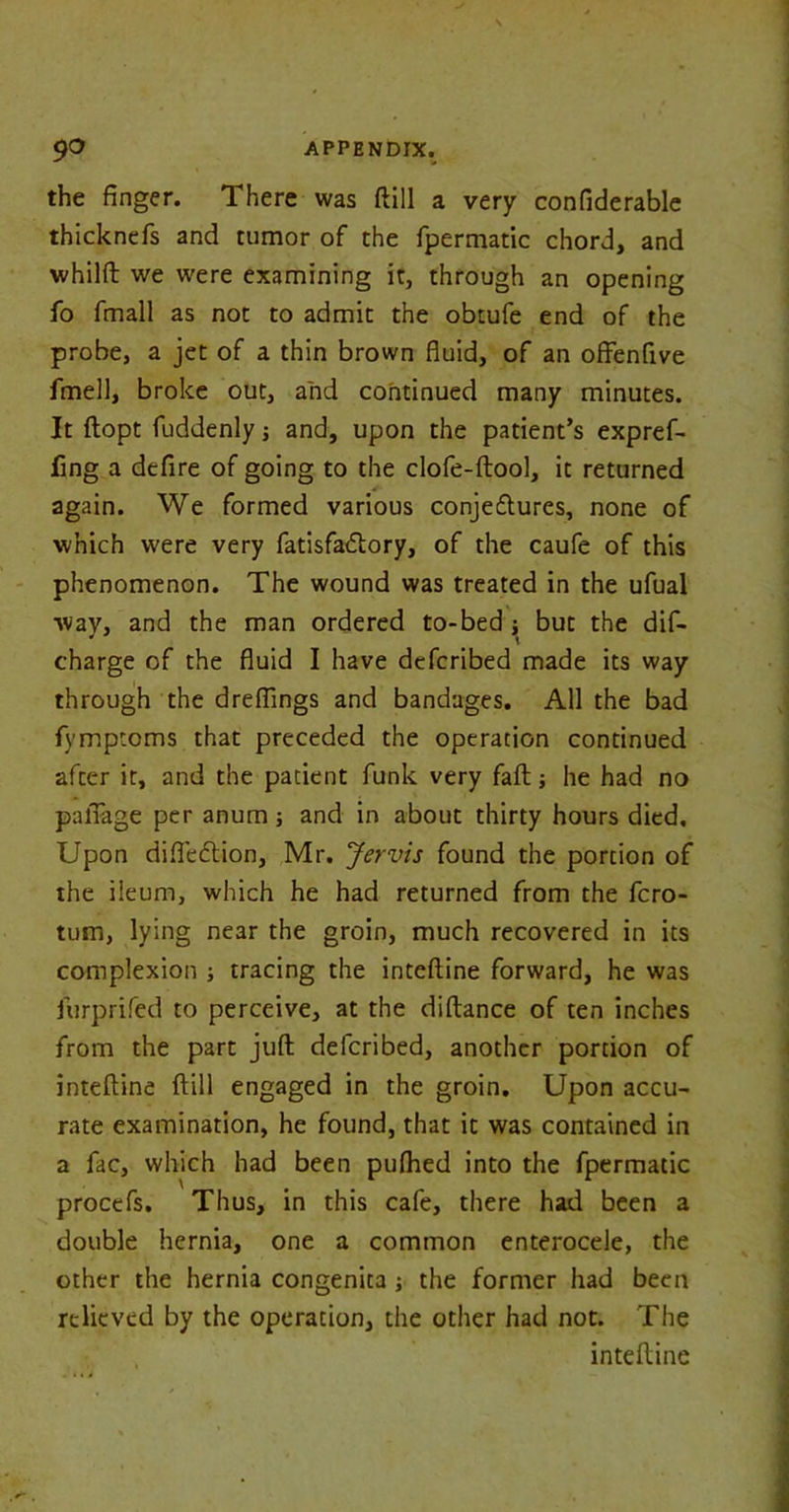 the finger. There was ftill a very confiderable thicknefs and tumor of the fpermatic chord, and whilft we were examining it, through an opening fo fmall as not to admit the obtufe end of the probe, a jet of a thin brown fluid, of an offenfive fmell, broke out, and continued many minutes. It ftopt fuddenly j and, upon the patient’s expref- fing a defire of going to the clofe-ftool, it returned again. We formed various conje&ures, none of which were very fatisfadlory, of the caufe of this phenomenon. The wound was treated in the ufual way, and the man ordered to-bed j but the dis- charge of the fluid I have defcribed made its way through the dreflings and bandages. All the bad fymptoms that preceded the operation continued after it, and the patient funk very faft; he had no pafiage per anum; and in about thirty hours died. Upon difleftion, Mr. Jervis found the portion of the ileum, which he had returned from the fcro- tum, lying near the groin, much recovered in its complexion ; tracing the inteftine forward, he was furprifed to perceive, at the diftance of ten inches from the part juft defcribed, another portion of inteftine ftill engaged in the groin. Upon accu- rate examination, he found, that it was contained in a fac, which had been pufhed into the fpermatic procefs. Thus, in this cafe, there had been a double hernia, one a common enterocele, the other the hernia congenita ; the former had been relieved by the operation, the other had not. The inteftine