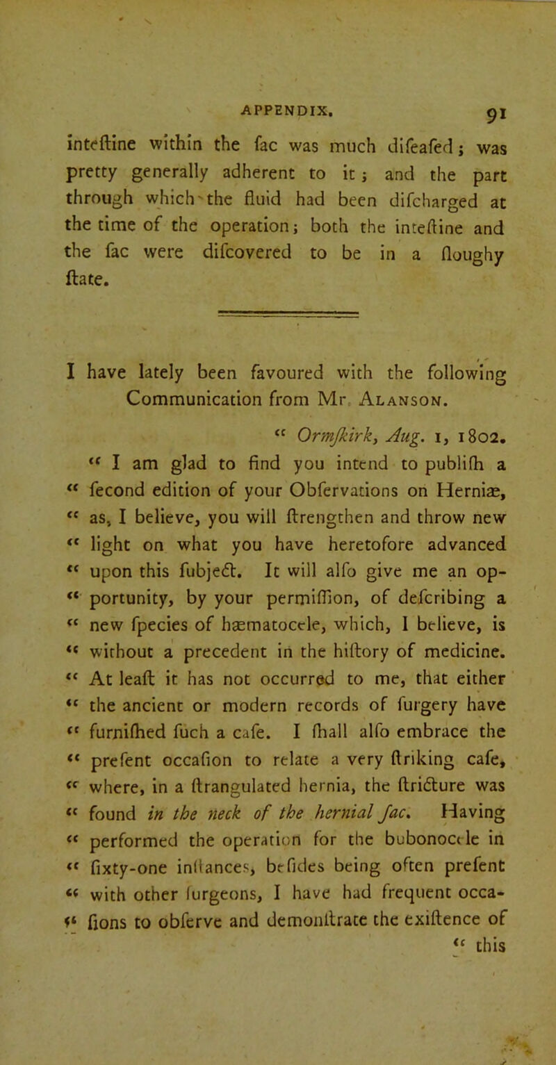 inteftine within the fac was much difeafed; was pretty generally adherent to it; and the part through which- the fluid had been difcharged at the time of the operation; both the inteftine and the fac were difcovered to be in a floughy ftate. I have lately been favoured with the following Communication from Mr Alanson. “ Ormjkirk, Aug. 1, 1802. iC I am glad to find you intend to publifh a “ fecond edition of your Obfervadons on Hernias, “ as, I believe, you will ftrengthen and throw new <c light on what you have heretofore advanced ec upon this fubjedt. It will alfo give me an op- “ portunity, by your permiflion, of defcribing a “ new fpecies of hematocele, which, 1 believe, is “ without a precedent in the hiltory of medicine. “ At leaft it has not occurred to me, that either the ancient or modern records of furgery have t( furnilhed fuch a cafe. I fhall alfo embrace the “ prefent occafion to relate a very finking cafe, <c where, in a ftrangulated hernia, the ftridture was tc found in the neck of the hernial Jac. Having “ performed the operation for the bubonoci le in <{ fixty-one inllances, be Tides being often prefent <e with other lurgeons, I have had frequent occa- f* fions to obfervc and demonfirate the exiftence of ie this