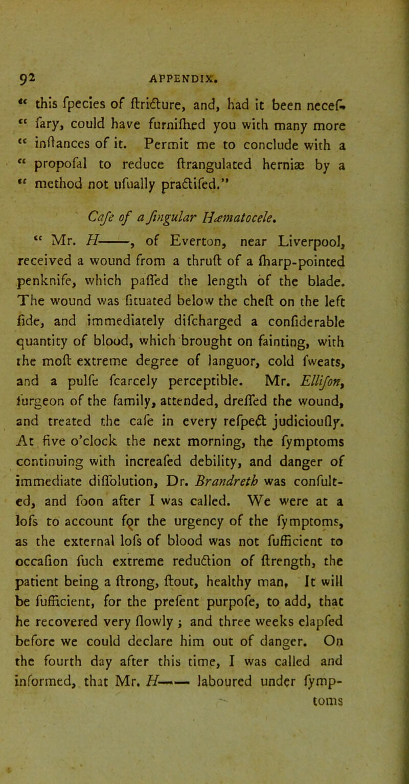 u this fpecies of ftridture, and, had it been necefi» tc fary, could have furnifhed you with many more {C inftances of it. Permit me to conclude with a €t propofal to reduce ftrangulated herniae by a u method not ufually pradtifed.” Cafe of a fingular Hematocele. ic Mr. H , of Everton, near Liverpool, received a wound from a thruft of a fharp-pointed penknife, which patted the length of the blade. The wound was fituated below the cheft on the left fide, and immediately difcharged a confiderable quantity of blood, which brought on fainting, with the moft extreme degree of languor, cold fweats, and a pulfe fcarcely perceptible. Mr. Ellifon, furgeor, of the family, attended, dretted the wound, and treated the cafe in every refpedt judicioufly. At five o’clock the next morning, the fymptoms continuing with increafed debility, and danger of immediate difiolution. Dr. Brandreth was confut- ed, and foon after I was called. We were at a lofs to account fqr the urgency of the fymptoms, as the external lofs of blood was not fufficicnt to occafion fuch extreme redu&ion of flrength, the patient being a ftrong, flout, healthy man. It will be fufficient, for the prefent purpofe, to add, that he recovered very fiowly j and three weeks elapfed before we could declare him out of danger. On the fourth day after this time, I was called and informed, that Mr. H—— laboured under fymp- toms
