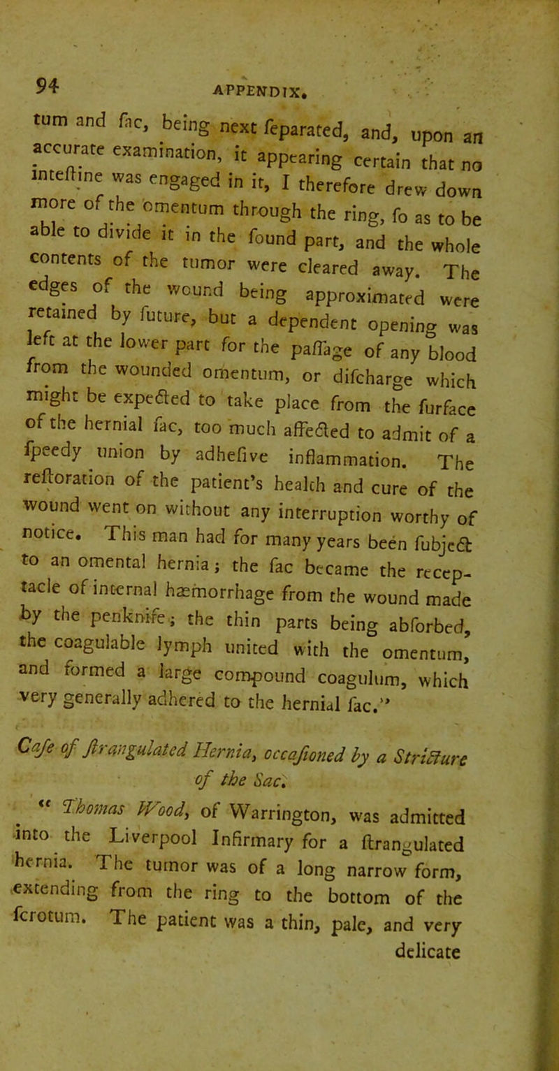 turn and (he, being next feparated, and, upon an accurate examination, it appearing certain that no intedine was engaged in it, I therefore drew down more o, the omentum through the ring, fo as to be n e to divide it in the found part, and the whole contents of the tumor were cleared away. The edges of the wound being approximated were retamed by future, but a dependent opening was left at the lower part for the paflage of any blood from the wounded omentum, or difeharge which might be expeded to take place from the furface of the hernial lac, too much affe&ed to admit of a fpeedy union by adhefive inflammation. The reftorauon of the patient’s health and cure of the wound went on without any interruption worthy of notice. This man had for many years been fubjedb to an omental hernia; the fac became the recep- tacle of internal haemorrhage from the wound made by the penkmre; the thin parts being abforbed, the coagulable lymph united with the omentum, and formed a large compound coagulum, which very generally adhered to the hernial fac.” Cafe of Jirangulated Hernia, occafioned by a Stricture of the Sac. Thomas Wood, of Warrington, was admitted into the Liverpool Infirmary for a ftrangulated hernia. The tumor was of a long narrow form, extending from the ring to the bottom of the ferotum. The patient was a thin, pale, and very delicate