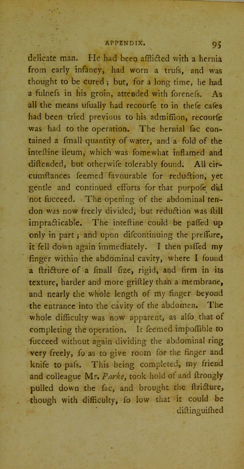 delicate man. He had been afflidled with a hernia from early infancy, had worn a trufs, and was thought to be cured ; but, for a long time, he had a fulnefs in his groin, attended with forenefs. As all the means ufualiy had recourfe to in thefe cafes had been tried previous to his admifiion, recourfe was had to the operation. The hernial fac con- tained a fmall quantity of water, and a fold of the inteftine ileum, which was fomewhat inflamed and diftended, but otherwife tolerably found. All cir- cumftances feemed favourable for redu&ion, yet gentle and continued efforts for that purpofe did not fucceed. The opening of the abdominal ten- don was now freely divided, but reduction was ftill imprafticable. The inteftine could be pafled up only in part j and upon difcontinuing the preflure, it fell down again immediately. I then pafled my finger within the abdominal cavity, where I found a ftricfture of a fmall fize, rigid, and firm in its texture, harder and more griftley than a membrane, and nearly the whole length of my finger beyond the entrance into the cavity of the abdomen. The whole difficulty was now apparent, as alfo.thatof completing the operation. It feemed impoftible to fucceed without again dividing the abdominal ring very freely, fo as to give room for the finger and knife to pafs. This being completed, my friend and colleague Mr. Parke, took hold of and ftrongly pulled down the fac, and brought the ftridlure, though with difficulty, fo low that it could be diftinguifhed