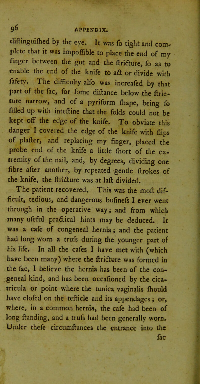 diftinguifhed by the eye. It was To tight and com- plete that it was impofiible to place the end of my finger between the gut and the ftritfure, fo as to enable the end of the knife to aft or divide with fafety. The difficulty alfo was increafed by that part of the fac, for fome diftance below the ftric- ture narrow, and of a pyriform ffiape, being fo filled up with inteftine that the folds could not be kept off the edge of the knife. To obviate this danger I covered the edge of the knife with flips of plafter, and replacing my finger, placed the probe end of the knife a little ffiort of the ex- tremity of the nail, and, by degrees, dividing one fibre after another, by repeated gentle ftrokes of the knife, the ftridure was at laft divided. The patient recovered. This was the moft dif- ficult, tedious, and dangerous bufinefs I ever went through in the operative way; and from which many ufeful pra&ical hints may be deduced. It was a cafe of congeneal hernia; and the patient had long worn a trufs during the younger part of his life. In all the cafes I have met with (which have been many) where the Itri&ure was formed in the fac, 1 believe the hernia has been of the con- geneal kind, and has been occafioned by the cica- tricula or point where the tunica vaginalis fhoukl have clofed on the tefticle and its appendages; or, where, in a common hernia, the cafe had been of long Handing, and a trufs had been generally worn. Under thefe circumftances the entrance into the fac