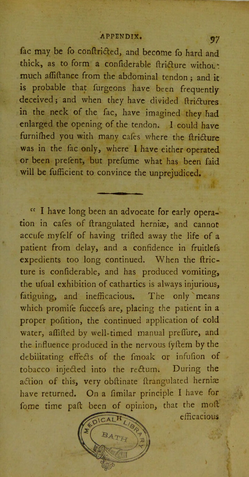 fac may be fo conftrided, and become fo hard and thick, as to form a confiderable ftridure withoL*: much afliftance from the abdominal tendon ; and it is probable that furgeons have been frequently deceived; and when they have divided ftridures in the neck of the fac, have imagined they had enlarged the opening of the tendon. 1 could have furnifhed you with many cafes where the ftridure was in the fac only, where I have either operated or been prelent, but prefume what has been faid will be fufficient to convince the unprejudiced. Cf I have long been an advocate for early opera- tion in cafes of ftrangulated herniae, and cannot accufc myfelf of having trifled away the life of a patient from delay, and a confidence in fruitlcfs expedients too long continued. When the ftric- ture is confiderable, and has produced vomiting, the ufual exhibition of cathartics is always injurious, fatiguing, and inefficacious. The only means which promife fuccefs are, placing the patient in a proper pofition, the continued application of cold water, aflifted by well-timed manual preflure, and the influence produced in the nervous fyflem by the debilitating effeds of the frnoak or infufion of tobacco injeded into the redum. During the adion of this, very obftinate ftrangulated hernife have returned. On a fimilar principle I have for fome time pad been of opinion, that the mod efficacious >
