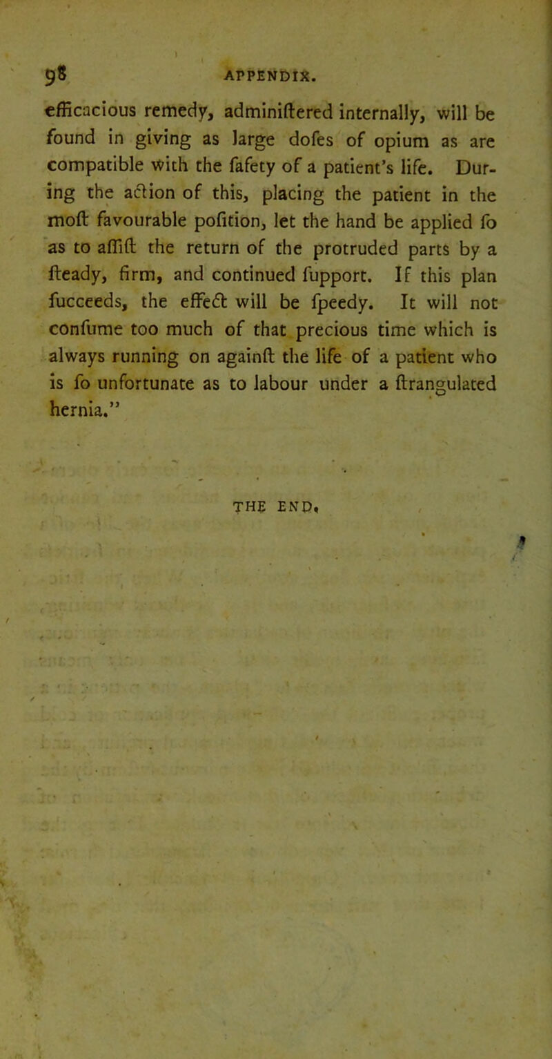efficacious remedy, adminiftered internally, will be found in giving as large dofes of opium as are compatible with the fafety of a patient’s life. Dur- ing the action of this, placing the patient in the moft favourable pofition, let the hand be applied fo as to afiift the return of the protruded parts by a fteady, firm, and continued fupport. If this plan fucceeds, the effeft will be fpeedy. It will not confume too much of that precious time which is always running on againft the life of a patient who is fo unfortunate as to labour under a ftrangulated hernia,”