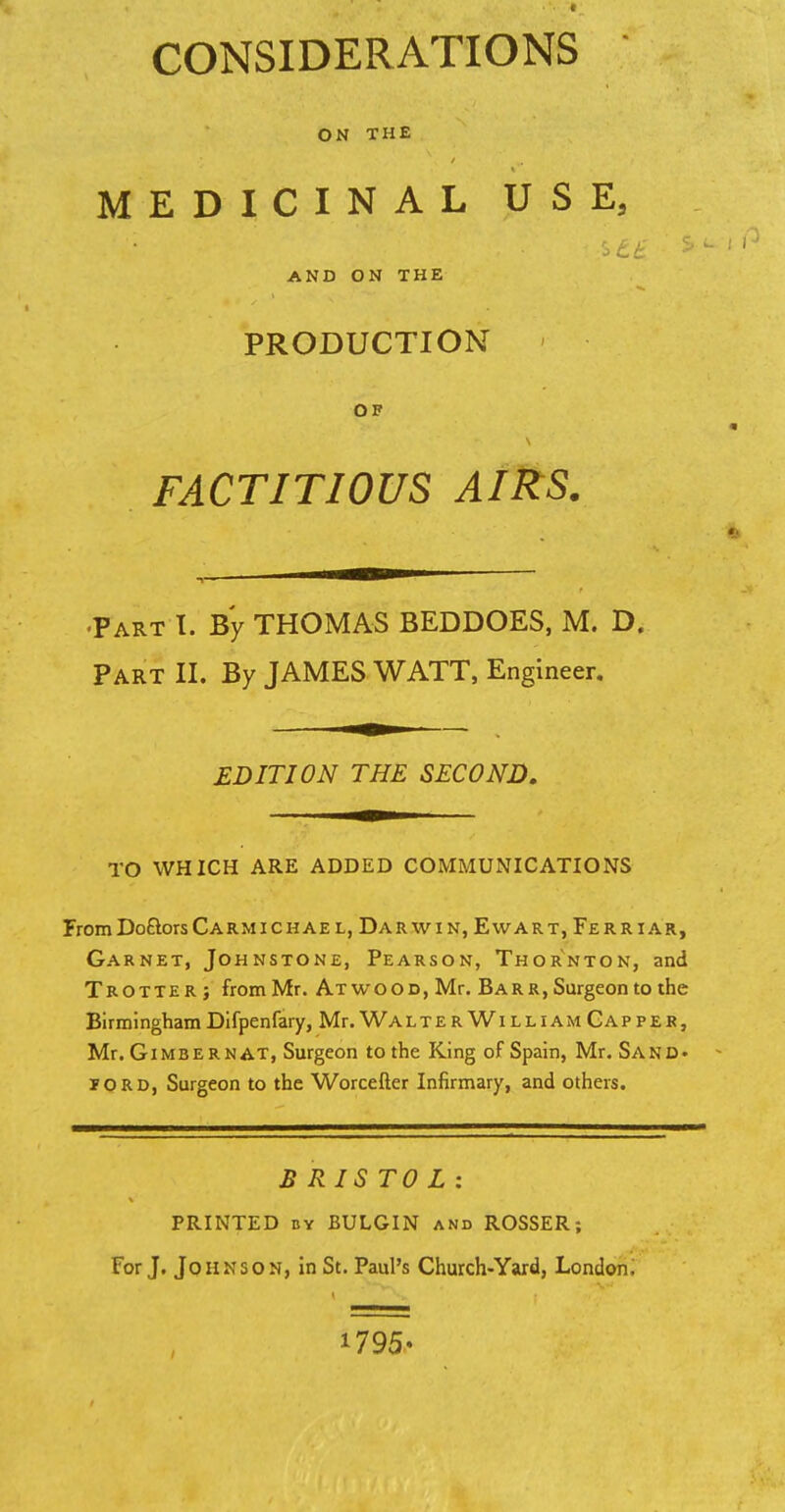CONSIDERATIONS ON THE MEDICINAL USE, ■ AND ON THE PRODUCTION OF s FACTITIOUS AIRS. Part I. By THOMAS BEDDOES, M. D. Part II. By JAMES WATT, Engineer. EDITION THE SECOND. TO WHICH ARE ADDED COMMUNICATIONS FromDoftorsCarmichae l, Darwin, Ewart, Ferriar, Garnet, Johnstone, Pearson, Thornton, and Trotter; from Mr. ATwooc,Mr. Barr, Surgeon to the BirminghamDifpenfary, Mr. WalterWilliam Capper, Mr. Gimbernat, Surgeon to the King of Spain, Mr. Sand, iord, Surgeon to the Worcefter Infirmary, and others. BRISTOL: PRINTED by BULGIN and ROSSER; For J. Johnson, in St. Paul's Church-Yard, London. 1795-