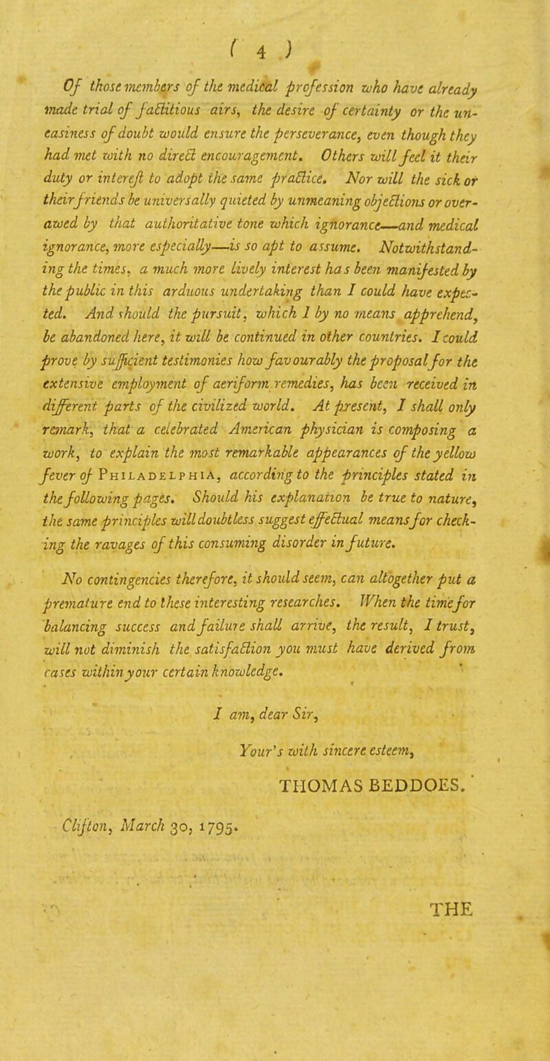 Of those members of the medical profession who have already made trial of f actitious airs, the desire of certainty or the un- easiness of doubt would ensure the perseverance, even though they had met zoith no direct encouragement. Others will feel it their duty or intcrefl to adopt the same practice. Nor will the sick or their friends be universally quieted by unmeaning objections or over- awed by that authoritative tone which ignorance and medical ignorance, more especially—if so apt to assume. Notwithstand- ing the times, a much more lively interest has been manifested by the public in this arduous undertaking than I could have expec- ted. And should the pursuit, which 1 by no means apprehend, be abandoned here, it will be continued in other countries. I could prove by sufficient testimonies how favourably the proposal for the extensive employment of aeriform remedies, has been received in different, parts of the civilized world. At present, I shall only remark, that a celebrated American physician is composing a work, to explain the most remarkable appearances of the yellow fever of Philadelphia, according to the principles stated in the following pages. Should his explanation be true to nature, the same principles willdoubtless suggest effectual meansfor check- ing the ravages of this consuming disorder in future. No contingencies therefore, it should seem, can altogether put a premature end to these interesting researches. When the timefor balancing success and failure shall arrive, the result, I trust, will not diminish the satisfaction you must have derived from cases within your certain knowledge. I am, dear Sir, Your's zoith sincere esteem, THOMAS BEDDOES.' Clifton, March 30, 1795. THE